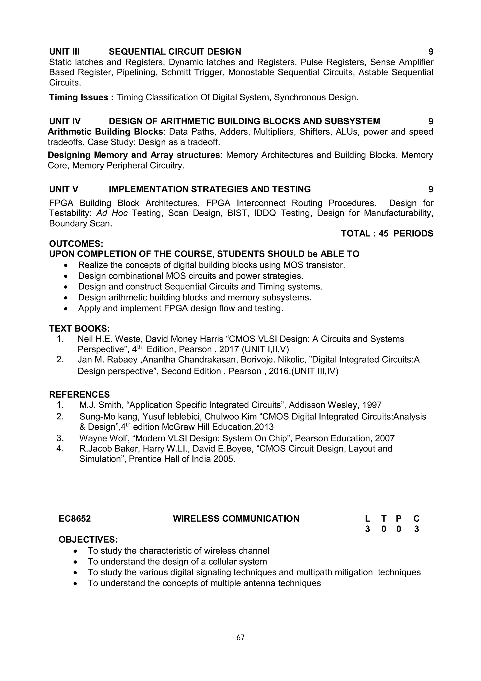 67
UNIT III SEQUENTIAL CIRCUIT DESIGN 9
Static latches and Registers, Dynamic latches and Registers, Pulse Registers, Sense Amplifier
Based Register, Pipelining, Schmitt Trigger, Monostable Sequential Circuits, Astable Sequential
Circuits.
Timing Issues : Timing Classification Of Digital System, Synchronous Design.
UNIT IV DESIGN OF ARITHMETIC BUILDING BLOCKS AND SUBSYSTEM 9
Arithmetic Building Blocks: Data Paths, Adders, Multipliers, Shifters, ALUs, power and speed
tradeoffs, Case Study: Design as a tradeoff.
Designing Memory and Array structures: Memory Architectures and Building Blocks, Memory
Core, Memory Peripheral Circuitry.
UNIT V IMPLEMENTATION STRATEGIES AND TESTING 9
FPGA Building Block Architectures, FPGA Interconnect Routing Procedures. Design for
Testability: Ad Hoc Testing, Scan Design, BIST, IDDQ Testing, Design for Manufacturability,
Boundary Scan.
TOTAL : 45 PERIODS
OUTCOMES:
UPON COMPLETION OF THE COURSE, STUDENTS SHOULD be ABLE TO
 Realize the concepts of digital building blocks using MOS transistor.
 Design combinational MOS circuits and power strategies.
 Design and construct Sequential Circuits and Timing systems.
 Design arithmetic building blocks and memory subsystems.
 Apply and implement FPGA design flow and testing.
TEXT BOOKS:
1. Neil H.E. Weste, David Money Harris “CMOS VLSI Design: A Circuits and Systems
Perspective”, 4th
Edition, Pearson , 2017 (UNIT I,II,V)
2. Jan M. Rabaey ,Anantha Chandrakasan, Borivoje. Nikolic, ”Digital Integrated Circuits:A
Design perspective”, Second Edition , Pearson , 2016.(UNIT III,IV)
REFERENCES
1. M.J. Smith, “Application Specific Integrated Circuits”, Addisson Wesley, 1997
2. Sung-Mo kang, Yusuf leblebici, Chulwoo Kim “CMOS Digital Integrated Circuits:Analysis
& Design”,4th
edition McGraw Hill Education,2013
3. Wayne Wolf, “Modern VLSI Design: System On Chip”, Pearson Education, 2007
4. R.Jacob Baker, Harry W.LI., David E.Boyee, “CMOS Circuit Design, Layout and
Simulation”, Prentice Hall of India 2005.
EC8652 WIRELESS COMMUNICATION L T P C
3 0 0 3
OBJECTIVES:
 To study the characteristic of wireless channel
 To understand the design of a cellular system
 To study the various digital signaling techniques and multipath mitigation techniques
 To understand the concepts of multiple antenna techniques
 