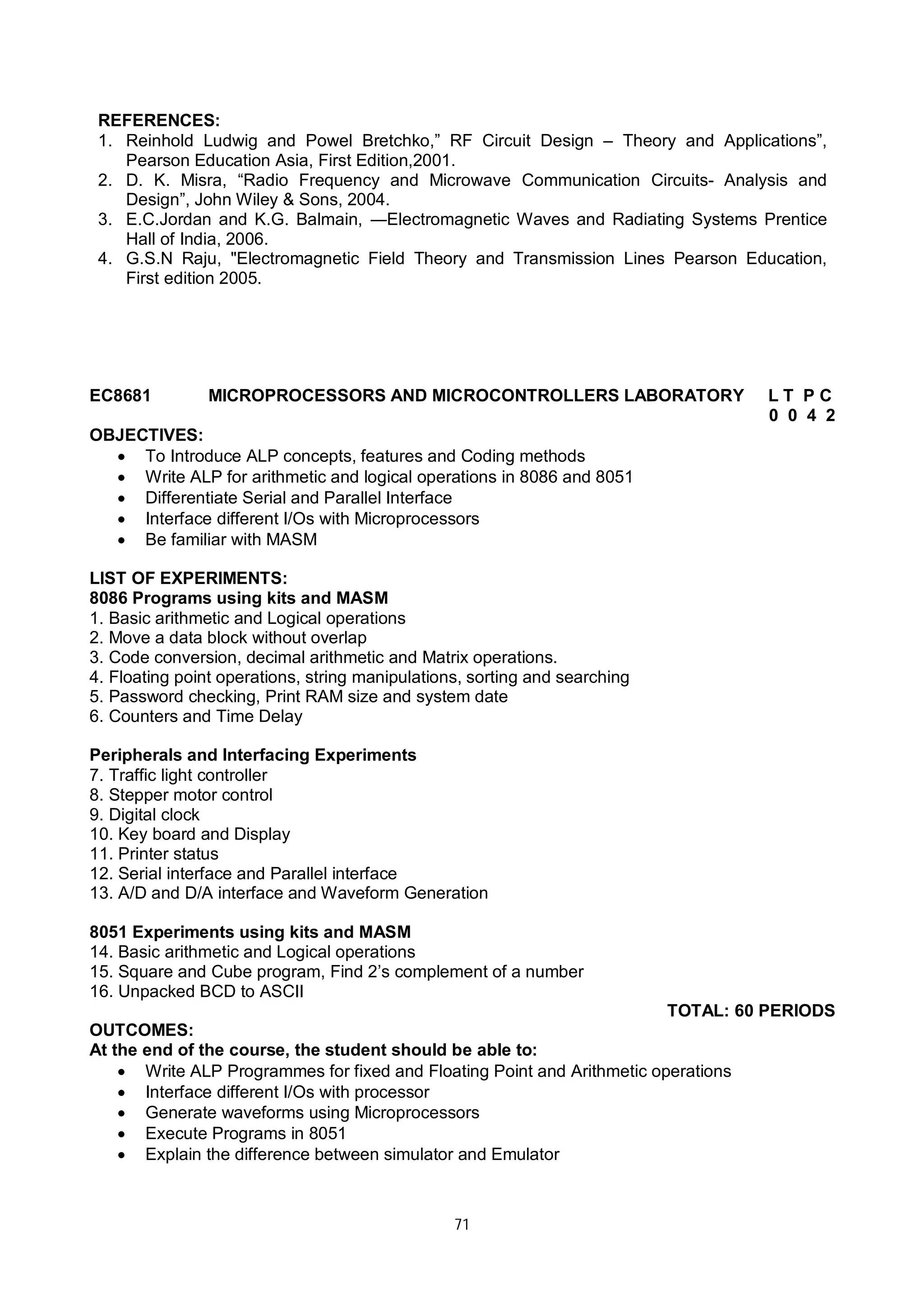 71
REFERENCES:
1. Reinhold Ludwig and Powel Bretchko,” RF Circuit Design – Theory and Applications”,
Pearson Education Asia, First Edition,2001.
2. D. K. Misra, “Radio Frequency and Microwave Communication Circuits- Analysis and
Design”, John Wiley & Sons, 2004.
3. E.C.Jordan and K.G. Balmain, ―Electromagnetic Waves and Radiating Systems Prentice
Hall of India, 2006.
4. G.S.N Raju, "Electromagnetic Field Theory and Transmission Lines Pearson Education,
First edition 2005.
EC8681 MICROPROCESSORS AND MICROCONTROLLERS LABORATORY L T P C
0 0 4 2
OBJECTIVES:
 To Introduce ALP concepts, features and Coding methods
 Write ALP for arithmetic and logical operations in 8086 and 8051
 Differentiate Serial and Parallel Interface
 Interface different I/Os with Microprocessors
 Be familiar with MASM
LIST OF EXPERIMENTS:
8086 Programs using kits and MASM
1. Basic arithmetic and Logical operations
2. Move a data block without overlap
3. Code conversion, decimal arithmetic and Matrix operations.
4. Floating point operations, string manipulations, sorting and searching
5. Password checking, Print RAM size and system date
6. Counters and Time Delay
Peripherals and Interfacing Experiments
7. Traffic light controller
8. Stepper motor control
9. Digital clock
10. Key board and Display
11. Printer status
12. Serial interface and Parallel interface
13. A/D and D/A interface and Waveform Generation
8051 Experiments using kits and MASM
14. Basic arithmetic and Logical operations
15. Square and Cube program, Find 2’s complement of a number
16. Unpacked BCD to ASCII
TOTAL: 60 PERIODS
OUTCOMES:
At the end of the course, the student should be able to:
 Write ALP Programmes for fixed and Floating Point and Arithmetic operations
 Interface different I/Os with processor
 Generate waveforms using Microprocessors
 Execute Programs in 8051
 Explain the difference between simulator and Emulator
 