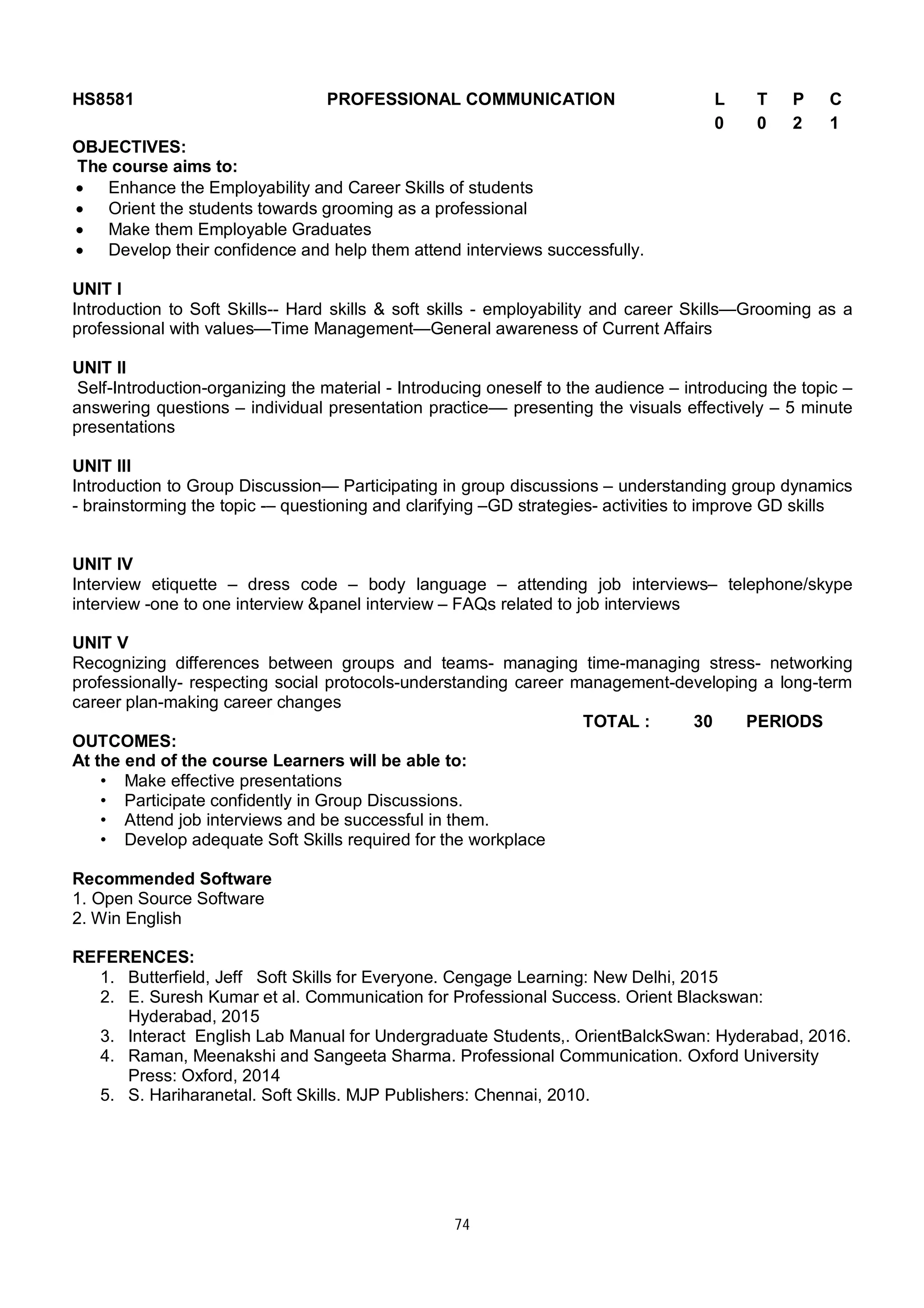 74
HS8581 PROFESSIONAL COMMUNICATION L T P C
0 0 2 1
OBJECTIVES:
The course aims to:
 Enhance the Employability and Career Skills of students
 Orient the students towards grooming as a professional
 Make them Employable Graduates
 Develop their confidence and help them attend interviews successfully.
UNIT I
Introduction to Soft Skills-- Hard skills & soft skills - employability and career Skills—Grooming as a
professional with values—Time Management—General awareness of Current Affairs
UNIT II
Self-Introduction-organizing the material - Introducing oneself to the audience – introducing the topic –
answering questions – individual presentation practice–– presenting the visuals effectively – 5 minute
presentations
UNIT III
Introduction to Group Discussion— Participating in group discussions – understanding group dynamics
- brainstorming the topic -– questioning and clarifying –GD strategies- activities to improve GD skills
UNIT IV
Interview etiquette – dress code – body language – attending job interviews– telephone/skype
interview -one to one interview &panel interview – FAQs related to job interviews
UNIT V
Recognizing differences between groups and teams- managing time-managing stress- networking
professionally- respecting social protocols-understanding career management-developing a long-term
career plan-making career changes
TOTAL : 30 PERIODS
OUTCOMES:
At the end of the course Learners will be able to:
• Make effective presentations
• Participate confidently in Group Discussions.
• Attend job interviews and be successful in them.
• Develop adequate Soft Skills required for the workplace
Recommended Software
1. Open Source Software
2. Win English
REFERENCES:
1. Butterfield, Jeff Soft Skills for Everyone. Cengage Learning: New Delhi, 2015
2. E. Suresh Kumar et al. Communication for Professional Success. Orient Blackswan:
Hyderabad, 2015
3. Interact English Lab Manual for Undergraduate Students,. OrientBalckSwan: Hyderabad, 2016.
4. Raman, Meenakshi and Sangeeta Sharma. Professional Communication. Oxford University
Press: Oxford, 2014
5. S. Hariharanetal. Soft Skills. MJP Publishers: Chennai, 2010.
 