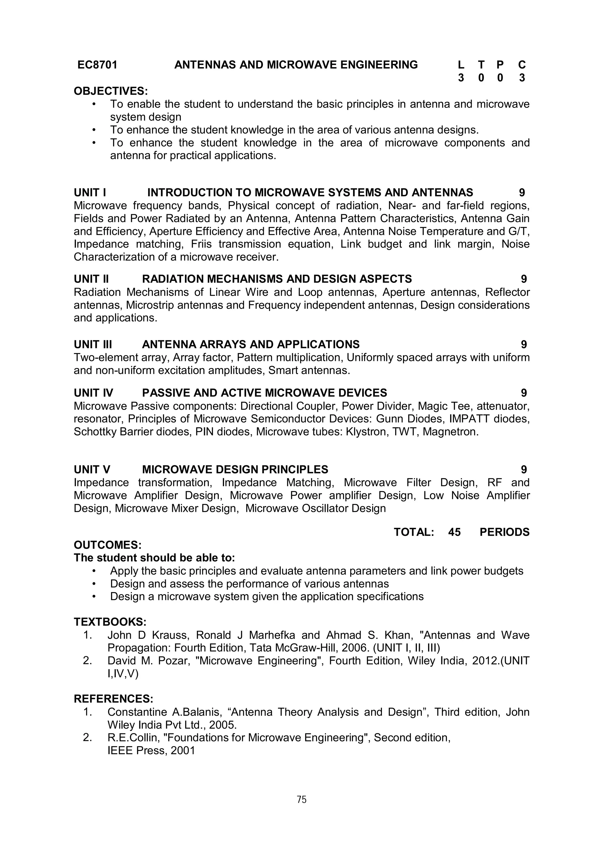 75
EC8701 ANTENNAS AND MICROWAVE ENGINEERING L T P C
3 0 0 3
OBJECTIVES:
• To enable the student to understand the basic principles in antenna and microwave
system design
• To enhance the student knowledge in the area of various antenna designs.
• To enhance the student knowledge in the area of microwave components and
antenna for practical applications.
UNIT I INTRODUCTION TO MICROWAVE SYSTEMS AND ANTENNAS 9
Microwave frequency bands, Physical concept of radiation, Near- and far-field regions,
Fields and Power Radiated by an Antenna, Antenna Pattern Characteristics, Antenna Gain
and Efficiency, Aperture Efficiency and Effective Area, Antenna Noise Temperature and G/T,
Impedance matching, Friis transmission equation, Link budget and link margin, Noise
Characterization of a microwave receiver.
UNIT II RADIATION MECHANISMS AND DESIGN ASPECTS 9
Radiation Mechanisms of Linear Wire and Loop antennas, Aperture antennas, Reflector
antennas, Microstrip antennas and Frequency independent antennas, Design considerations
and applications.
UNIT III ANTENNA ARRAYS AND APPLICATIONS 9
Two-element array, Array factor, Pattern multiplication, Uniformly spaced arrays with uniform
and non-uniform excitation amplitudes, Smart antennas.
UNIT IV PASSIVE AND ACTIVE MICROWAVE DEVICES 9
Microwave Passive components: Directional Coupler, Power Divider, Magic Tee, attenuator,
resonator, Principles of Microwave Semiconductor Devices: Gunn Diodes, IMPATT diodes,
Schottky Barrier diodes, PIN diodes, Microwave tubes: Klystron, TWT, Magnetron.
UNIT V MICROWAVE DESIGN PRINCIPLES 9
Impedance transformation, Impedance Matching, Microwave Filter Design, RF and
Microwave Amplifier Design, Microwave Power amplifier Design, Low Noise Amplifier
Design, Microwave Mixer Design, Microwave Oscillator Design
TOTAL: 45 PERIODS
OUTCOMES:
The student should be able to:
• Apply the basic principles and evaluate antenna parameters and link power budgets
• Design and assess the performance of various antennas
• Design a microwave system given the application specifications
TEXTBOOKS:
1. John D Krauss, Ronald J Marhefka and Ahmad S. Khan, "Antennas and Wave
Propagation: Fourth Edition, Tata McGraw-Hill, 2006. (UNIT I, II, III)
2. David M. Pozar, "Microwave Engineering", Fourth Edition, Wiley India, 2012.(UNIT
I,IV,V)
REFERENCES:
1. Constantine A.Balanis, “Antenna Theory Analysis and Design”, Third edition, John
Wiley India Pvt Ltd., 2005.
2. R.E.Collin, "Foundations for Microwave Engineering", Second edition,
IEEE Press, 2001
 