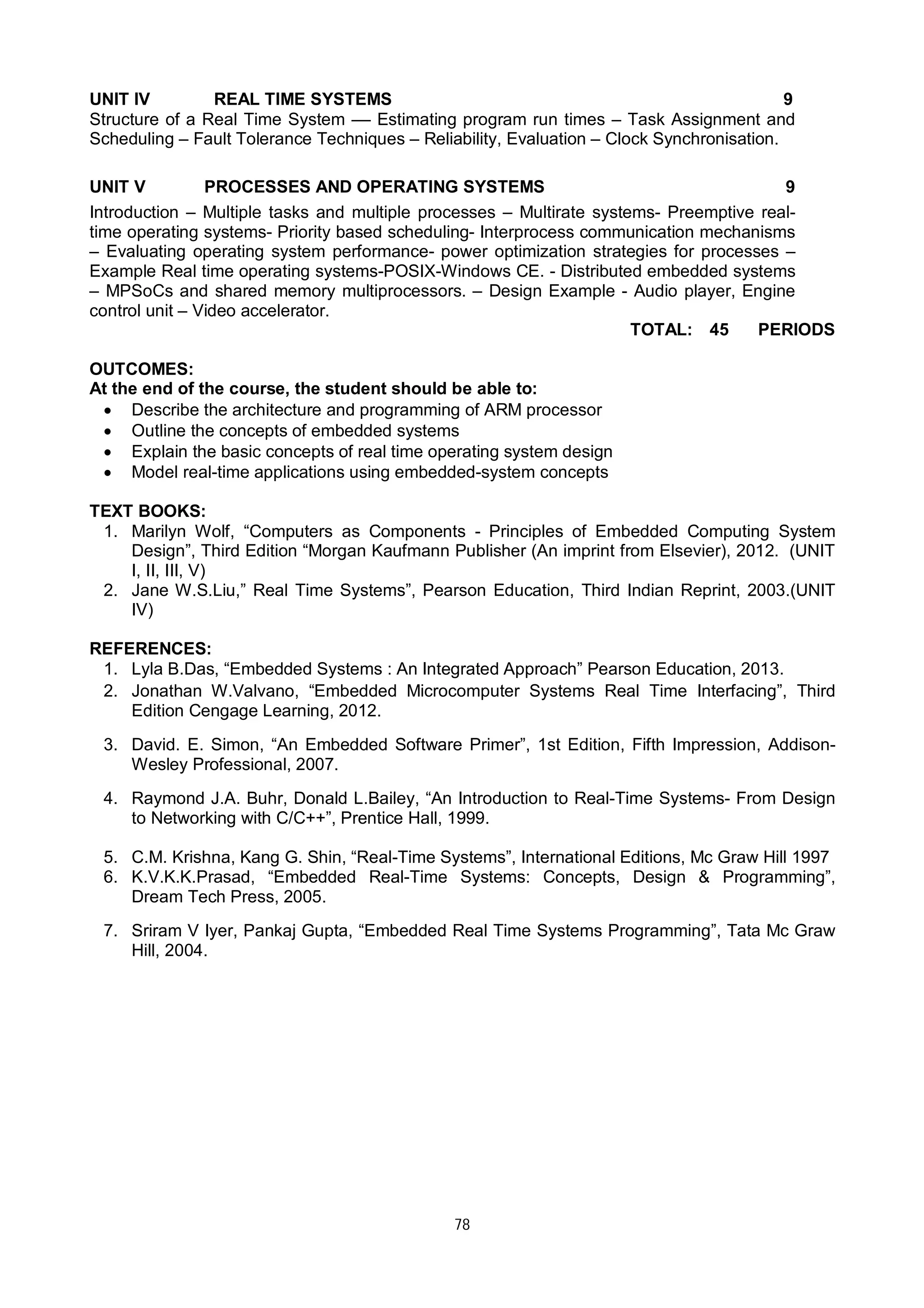 78
UNIT IV REAL TIME SYSTEMS 9
Structure of a Real Time System –– Estimating program run times – Task Assignment and
Scheduling – Fault Tolerance Techniques – Reliability, Evaluation – Clock Synchronisation.
UNIT V PROCESSES AND OPERATING SYSTEMS 9
Introduction – Multiple tasks and multiple processes – Multirate systems- Preemptive real-
time operating systems- Priority based scheduling- Interprocess communication mechanisms
– Evaluating operating system performance- power optimization strategies for processes –
Example Real time operating systems-POSIX-Windows CE. - Distributed embedded systems
– MPSoCs and shared memory multiprocessors. – Design Example - Audio player, Engine
control unit – Video accelerator.
TOTAL: 45 PERIODS
OUTCOMES:
At the end of the course, the student should be able to:
 Describe the architecture and programming of ARM processor
 Outline the concepts of embedded systems
 Explain the basic concepts of real time operating system design
 Model real-time applications using embedded-system concepts
TEXT BOOKS:
1. Marilyn Wolf, “Computers as Components - Principles of Embedded Computing System
Design”, Third Edition “Morgan Kaufmann Publisher (An imprint from Elsevier), 2012. (UNIT
I, II, III, V)
2. Jane W.S.Liu,” Real Time Systems”, Pearson Education, Third Indian Reprint, 2003.(UNIT
IV)
REFERENCES:
1. Lyla B.Das, “Embedded Systems : An Integrated Approach” Pearson Education, 2013.
2. Jonathan W.Valvano, “Embedded Microcomputer Systems Real Time Interfacing”, Third
Edition Cengage Learning, 2012.
3. David. E. Simon, “An Embedded Software Primer”, 1st Edition, Fifth Impression, Addison-
Wesley Professional, 2007.
4. Raymond J.A. Buhr, Donald L.Bailey, “An Introduction to Real-Time Systems- From Design
to Networking with C/C++”, Prentice Hall, 1999.
5. C.M. Krishna, Kang G. Shin, “Real-Time Systems”, International Editions, Mc Graw Hill 1997
6. K.V.K.K.Prasad, “Embedded Real-Time Systems: Concepts, Design & Programming”,
Dream Tech Press, 2005.
7. Sriram V Iyer, Pankaj Gupta, “Embedded Real Time Systems Programming”, Tata Mc Graw
Hill, 2004.
 