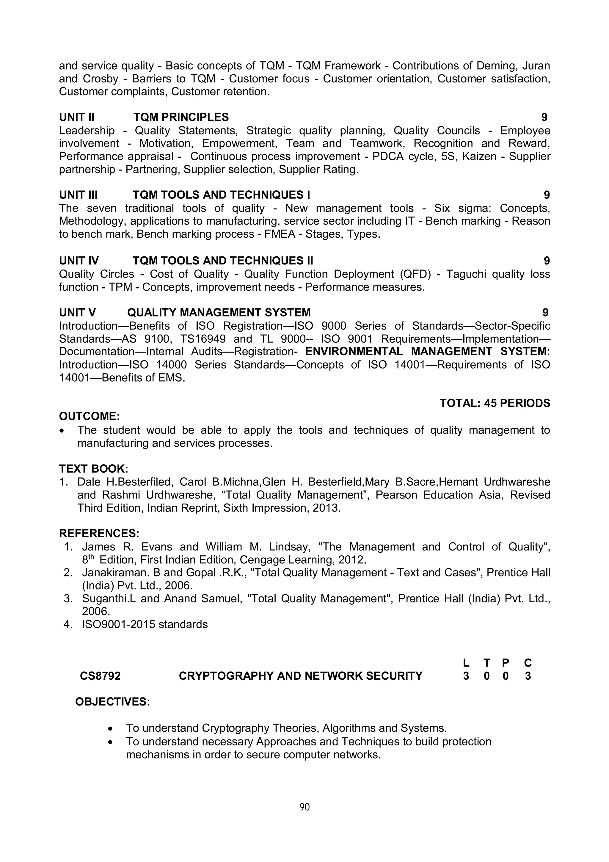 90
and service quality - Basic concepts of TQM - TQM Framework - Contributions of Deming, Juran
and Crosby - Barriers to TQM - Customer focus - Customer orientation, Customer satisfaction,
Customer complaints, Customer retention.
UNIT II TQM PRINCIPLES 9
Leadership - Quality Statements, Strategic quality planning, Quality Councils - Employee
involvement - Motivation, Empowerment, Team and Teamwork, Recognition and Reward,
Performance appraisal - Continuous process improvement - PDCA cycle, 5S, Kaizen - Supplier
partnership - Partnering, Supplier selection, Supplier Rating.
UNIT III TQM TOOLS AND TECHNIQUES I 9
The seven traditional tools of quality - New management tools - Six sigma: Concepts,
Methodology, applications to manufacturing, service sector including IT - Bench marking - Reason
to bench mark, Bench marking process - FMEA - Stages, Types.
UNIT IV TQM TOOLS AND TECHNIQUES II 9
Quality Circles - Cost of Quality - Quality Function Deployment (QFD) - Taguchi quality loss
function - TPM - Concepts, improvement needs - Performance measures.
UNIT V QUALITY MANAGEMENT SYSTEM 9
Introduction—Benefits of ISO Registration—ISO 9000 Series of Standards—Sector-Specific
Standards—AS 9100, TS16949 and TL 9000-- ISO 9001 Requirements—Implementation—
Documentation—Internal Audits—Registration- ENVIRONMENTAL MANAGEMENT SYSTEM:
Introduction—ISO 14000 Series Standards—Concepts of ISO 14001—Requirements of ISO
14001—Benefits of EMS.
TOTAL: 45 PERIODS
OUTCOME:
 The student would be able to apply the tools and techniques of quality management to
manufacturing and services processes.
TEXT BOOK:
1. Dale H.Besterfiled, Carol B.Michna,Glen H. Besterfield,Mary B.Sacre,Hemant Urdhwareshe
and Rashmi Urdhwareshe, “Total Quality Management”, Pearson Education Asia, Revised
Third Edition, Indian Reprint, Sixth Impression, 2013.
REFERENCES:
1. James R. Evans and William M. Lindsay, "The Management and Control of Quality",
8th
Edition, First Indian Edition, Cengage Learning, 2012.
2. Janakiraman. B and Gopal .R.K., "Total Quality Management - Text and Cases", Prentice Hall
(India) Pvt. Ltd., 2006.
3. Suganthi.L and Anand Samuel, "Total Quality Management", Prentice Hall (India) Pvt. Ltd.,
2006.
4. ISO9001-2015 standards
CS8792 CRYPTOGRAPHY AND NETWORK SECURITY
L T P C
3 0 0 3
OBJECTIVES:
 To understand Cryptography Theories, Algorithms and Systems.
 To understand necessary Approaches and Techniques to build protection
mechanisms in order to secure computer networks.
 
