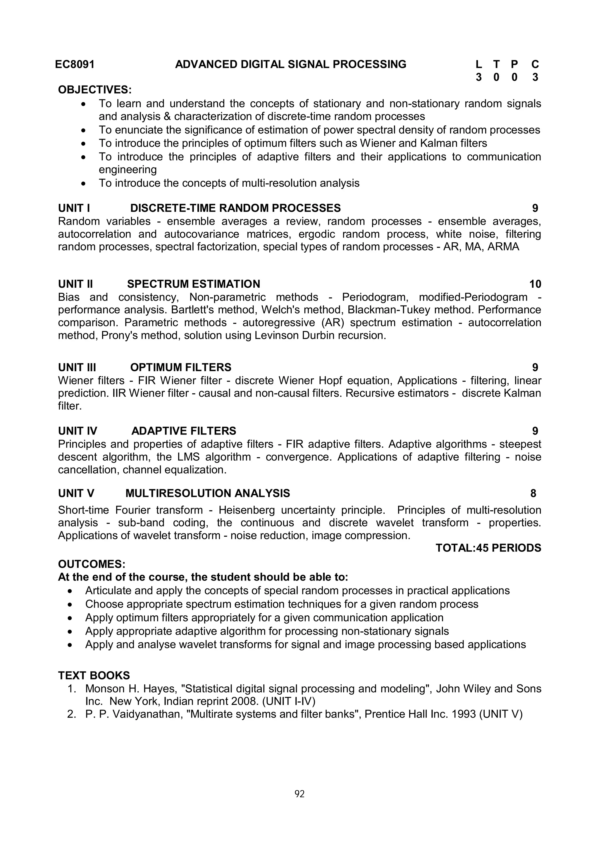 92
EC8091 ADVANCED DIGITAL SIGNAL PROCESSING L T P C
3 0 0 3
OBJECTIVES:
 To learn and understand the concepts of stationary and non-stationary random signals
and analysis & characterization of discrete-time random processes
 To enunciate the significance of estimation of power spectral density of random processes
 To introduce the principles of optimum filters such as Wiener and Kalman filters
 To introduce the principles of adaptive filters and their applications to communication
engineering
 To introduce the concepts of multi-resolution analysis
UNIT I DISCRETE-TIME RANDOM PROCESSES 9
Random variables - ensemble averages a review, random processes - ensemble averages,
autocorrelation and autocovariance matrices, ergodic random process, white noise, filtering
random processes, spectral factorization, special types of random processes - AR, MA, ARMA
UNIT II SPECTRUM ESTIMATION 10
Bias and consistency, Non-parametric methods - Periodogram, modified-Periodogram -
performance analysis. Bartlett's method, Welch's method, Blackman-Tukey method. Performance
comparison. Parametric methods - autoregressive (AR) spectrum estimation - autocorrelation
method, Prony's method, solution using Levinson Durbin recursion.
UNIT III OPTIMUM FILTERS 9
Wiener filters - FIR Wiener filter - discrete Wiener Hopf equation, Applications - filtering, linear
prediction. IIR Wiener filter - causal and non-causal filters. Recursive estimators - discrete Kalman
filter.
UNIT IV ADAPTIVE FILTERS 9
Principles and properties of adaptive filters - FIR adaptive filters. Adaptive algorithms - steepest
descent algorithm, the LMS algorithm - convergence. Applications of adaptive filtering - noise
cancellation, channel equalization.
UNIT V MULTIRESOLUTION ANALYSIS 8
Short-time Fourier transform - Heisenberg uncertainty principle. Principles of multi-resolution
analysis - sub-band coding, the continuous and discrete wavelet transform - properties.
Applications of wavelet transform - noise reduction, image compression.
TOTAL:45 PERIODS
OUTCOMES:
At the end of the course, the student should be able to:
 Articulate and apply the concepts of special random processes in practical applications
 Choose appropriate spectrum estimation techniques for a given random process
 Apply optimum filters appropriately for a given communication application
 Apply appropriate adaptive algorithm for processing non-stationary signals
 Apply and analyse wavelet transforms for signal and image processing based applications
TEXT BOOKS
1. Monson H. Hayes, "Statistical digital signal processing and modeling", John Wiley and Sons
Inc. New York, Indian reprint 2008. (UNIT I-IV)
2. P. P. Vaidyanathan, "Multirate systems and filter banks", Prentice Hall Inc. 1993 (UNIT V)
 