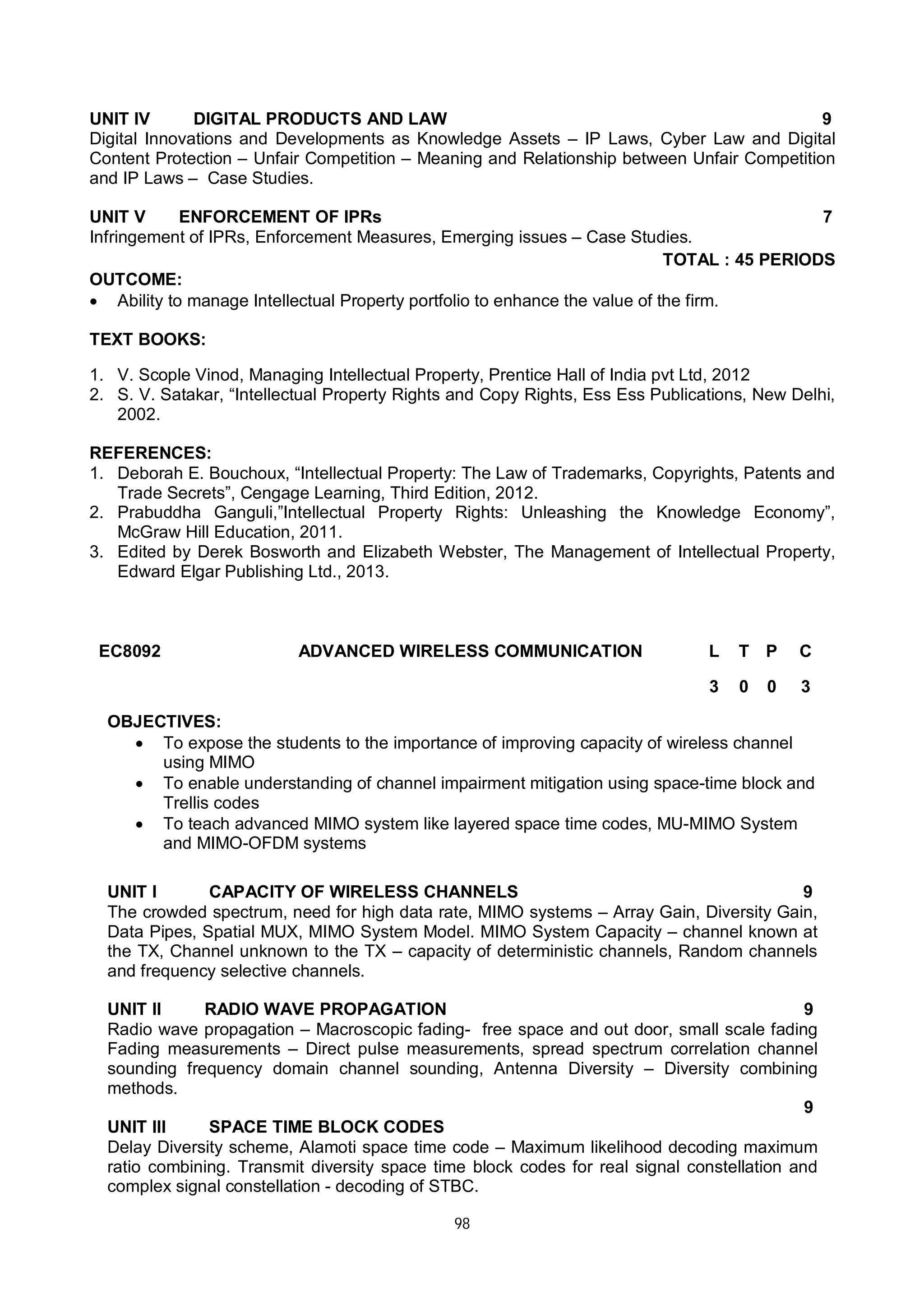 98
UNIT IV DIGITAL PRODUCTS AND LAW 9
Digital Innovations and Developments as Knowledge Assets – IP Laws, Cyber Law and Digital
Content Protection – Unfair Competition – Meaning and Relationship between Unfair Competition
and IP Laws – Case Studies.
UNIT V ENFORCEMENT OF IPRs 7
Infringement of IPRs, Enforcement Measures, Emerging issues – Case Studies.
TOTAL : 45 PERIODS
OUTCOME:
 Ability to manage Intellectual Property portfolio to enhance the value of the firm.
TEXT BOOKS:
1. V. Scople Vinod, Managing Intellectual Property, Prentice Hall of India pvt Ltd, 2012
2. S. V. Satakar, “Intellectual Property Rights and Copy Rights, Ess Ess Publications, New Delhi,
2002.
REFERENCES:
1. Deborah E. Bouchoux, “Intellectual Property: The Law of Trademarks, Copyrights, Patents and
Trade Secrets”, Cengage Learning, Third Edition, 2012.
2. Prabuddha Ganguli,”Intellectual Property Rights: Unleashing the Knowledge Economy”,
McGraw Hill Education, 2011.
3. Edited by Derek Bosworth and Elizabeth Webster, The Management of Intellectual Property,
Edward Elgar Publishing Ltd., 2013.
EC8092 ADVANCED WIRELESS COMMUNICATION L T P C
3 0 0 3
OBJECTIVES:
 To expose the students to the importance of improving capacity of wireless channel
using MIMO
 To enable understanding of channel impairment mitigation using space-time block and
Trellis codes
 To teach advanced MIMO system like layered space time codes, MU-MIMO System
and MIMO-OFDM systems
UNIT I CAPACITY OF WIRELESS CHANNELS 9
The crowded spectrum, need for high data rate, MIMO systems – Array Gain, Diversity Gain,
Data Pipes, Spatial MUX, MIMO System Model. MIMO System Capacity – channel known at
the TX, Channel unknown to the TX – capacity of deterministic channels, Random channels
and frequency selective channels.
UNIT II RADIO WAVE PROPAGATION 9
Radio wave propagation – Macroscopic fading- free space and out door, small scale fading
Fading measurements – Direct pulse measurements, spread spectrum correlation channel
sounding frequency domain channel sounding, Antenna Diversity – Diversity combining
methods.
UNIT III SPACE TIME BLOCK CODES
9
Delay Diversity scheme, Alamoti space time code – Maximum likelihood decoding maximum
ratio combining. Transmit diversity space time block codes for real signal constellation and
complex signal constellation - decoding of STBC.
 