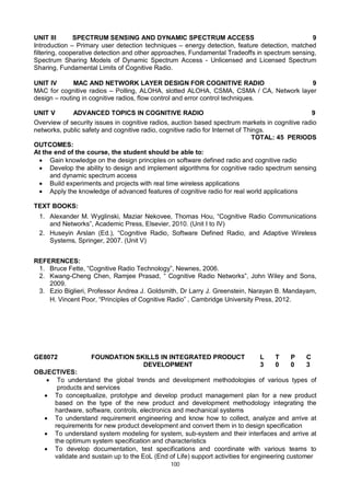100
UNIT III SPECTRUM SENSING AND DYNAMIC SPECTRUM ACCESS 9
Introduction – Primary user detection techniques – energy detection, feature detection, matched
filtering, cooperative detection and other approaches, Fundamental Tradeoffs in spectrum sensing,
Spectrum Sharing Models of Dynamic Spectrum Access - Unlicensed and Licensed Spectrum
Sharing, Fundamental Limits of Cognitive Radio.
UNIT IV MAC AND NETWORK LAYER DESIGN FOR COGNITIVE RADIO 9
MAC for cognitive radios – Polling, ALOHA, slotted ALOHA, CSMA, CSMA / CA, Network layer
design – routing in cognitive radios, flow control and error control techniques.
UNIT V ADVANCED TOPICS IN COGNITIVE RADIO 9
Overview of security issues in cognitive radios, auction based spectrum markets in cognitive radio
networks, public safety and cognitive radio, cognitive radio for Internet of Things.
TOTAL: 45 PERIODS
OUTCOMES:
At the end of the course, the student should be able to:
 Gain knowledge on the design principles on software defined radio and cognitive radio
 Develop the ability to design and implement algorithms for cognitive radio spectrum sensing
and dynamic spectrum access
 Build experiments and projects with real time wireless applications
 Apply the knowledge of advanced features of cognitive radio for real world applications
TEXT BOOKS:
1. Alexander M. Wyglinski, Maziar Nekovee, Thomas Hou, “Cognitive Radio Communications
and Networks”, Academic Press, Elsevier, 2010. (Unit I to IV)
2. Huseyin Arslan (Ed.), “Cognitive Radio, Software Defined Radio, and Adaptive Wireless
Systems, Springer, 2007. (Unit V)
REFERENCES:
1. Bruce Fette, “Cognitive Radio Technology”, Newnes, 2006.
2. Kwang-Cheng Chen, Ramjee Prasad, “ Cognitive Radio Networks”, John Wiley and Sons,
2009.
3. Ezio Biglieri, Professor Andrea J. Goldsmith, Dr Larry J. Greenstein, Narayan B. Mandayam,
H. Vincent Poor, “Principles of Cognitive Radio” , Cambridge University Press, 2012.
GE8072 FOUNDATION SKILLS IN INTEGRATED PRODUCT
DEVELOPMENT
L T P C
3 0 0 3
OBJECTIVES:
 To understand the global trends and development methodologies of various types of
products and services
 To conceptualize, prototype and develop product management plan for a new product
based on the type of the new product and development methodology integrating the
hardware, software, controls, electronics and mechanical systems
 To understand requirement engineering and know how to collect, analyze and arrive at
requirements for new product development and convert them in to design specification
 To understand system modeling for system, sub-system and their interfaces and arrive at
the optimum system specification and characteristics
 To develop documentation, test specifications and coordinate with various teams to
validate and sustain up to the EoL (End of Life) support activities for engineering customer
 