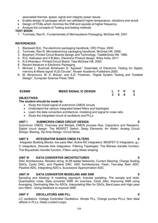 104
associated thermal, speed, signal and integrity power issues
 Enable design of packages which can withstand higher temperature, vibrations and shock
 Design of PCBs which minimize the EMI and operate at higher frequency
 Analyze the concepts of Testing and testing methods
TEXT BOOK:
1. Tummala, Rao R., Fundamentals of Microsystems Packaging, McGraw Hill, 2001
REFERENCES:
1. Blackwell (Ed), The electronic packaging handbook, CRC Press, 2000.
2. Tummala, Rao R, Microelectronics packaging handbook, McGraw Hill, 2008.
3. Bosshart, Printed Circuit Boards Design and Technology, TataMcGraw Hill, 1988.
4. R.G. Kaduskar and V.B.Baru, Electronic Product design, Wiley India, 2011
5. R.S.Khandpur, Printed Circuit Board, Tata McGraw Hill, 2005
6. Recent literature in Electronic Packaging
7. Michael L. Bushnell &Vishwani D. Agrawal,” Essentials of Electronic Testing for Digital,
memory & Mixed signal VLSI Circuits”, Kluwer Academic Publishers.2000.
8. M. Abramovici, M. A. Breuer, and A.D. Friedman, “Digital System Testing and Testable
Design”, Computer Science Press,1990
EC8006 MIXED SIGNAL IC DESIGN L T P C
3 0 0 3
OBJECTIVES:
The student should be made to:
 Study the mixed signal of submicron CMOS circuits
 Understand the various integrated based filters and topologies
 Learn the data converters architecture, modeling and signal to noise ratio
 Study the integrated circuit of oscillators and PLLs
UNIT I SUBMICRON CMOS CIRCUIT DESIGN 9
Submicron CMOS: Overview and Models, CMOS process flow, Capacitors and Resistors.
Digital circuit design: The MOSFET Switch, Delay Elements, An Adder. Analog Circuit
Design: Biasing, Op-Amp Design, Circuit Noise.
UNIT II INTEGRATOR BASED CMOS FILTERS 9
Integrator Building Blocks- low pass filter, Active RC integrators, MOSFET-C Integrators, gm-
C integrators, Discrete time integrators. Filtering Topologies: The Bilinear transfer function,
The Biquadratic transfer function, Filters using Noise shaping.
UNIT III DATA CONVERTER ARCHITECTURES 9
DAC Architectures- Resistor string, R-2R ladder Networks, Current Steering, Charge Scaling
DACs, Cyclic DAC, and Pipeline DAC. ADC Architectures- Flash, Two-step flash ADC,
Pipeline ADC, Integrating ADC’s, Successive Approximation ADC.
UNIT IV DATA CONVERTER MODELING AND SNR 9
Sampling and Aliasing: A modeling approach, Impulse sampling, The sample and Hold,
Quantization noise. Data converter SNR: An overview, Clock Jitter, Improving SNR using
Averaging, Decimating filter for ADCs, Interpolating filter for DACs, Band pass and High pass
sinc filters - Using feedback to improve SNR.
UNIT V OSCILLATORS AND PLL 9
LC oscillators, Voltage Controlled Oscillators. Simple PLL, Charge pumps PLLs, Non ideal
effects in PLLs, Delay Locked Loops.
 