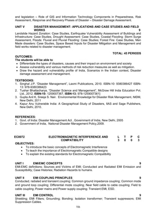 106
and legislation – Role of GIS and Information Technology Components in Preparedness, Risk
Assessment, Response and Recovery Phases of Disaster – Disaster Damage Assessment.
UNIT V DISASTER MANAGEMENT: APPLICATIONS AND CASE STUDIES AND FIELD
WORKS 9
Landslide Hazard Zonation: Case Studies, Earthquake Vulnerability Assessment of Buildings and
Infrastructure: Case Studies, Drought Assessment: Case Studies, Coastal Flooding: Storm Surge
Assessment, Floods: Fluvial and Pluvial Flooding: Case Studies; Forest Fire: Case Studies, Man
Made disasters: Case Studies, Space Based Inputs for Disaster Mitigation and Management and
field works related to disaster management.
TOTAL: 45 PERIODS
OUTCOMES:
The students will be able to
 Differentiate the types of disasters, causes and their impact on environment and society
 Assess vulnerability and various methods of risk reduction measures as well as mitigation.
 Draw the hazard and vulnerability profile of India, Scenarios in the Indian context, Disaster
damage assessment and management.
TEXTBOOKS:
1. Singhal J.P. “Disaster Management”, Laxmi Publications, 2010. ISBN-10: 9380386427 ISBN-
13: 978-9380386423
2. Tushar Bhattacharya, “Disaster Science and Management”, McGraw Hill India Education Pvt.
Ltd., 2012. ISBN-10: 1259007367, ISBN-13: 978-1259007361]
3. Gupta Anil K, Sreeja S. Nair. Environmental Knowledge for Disaster Risk Management, NIDM,
New Delhi, 2011
4. Kapur Anu Vulnerable India: A Geographical Study of Disasters, IIAS and Sage Publishers,
New Delhi, 2010.
REFERENCES:
1. Govt. of India: Disaster Management Act , Government of India, New Delhi, 2005
2. Government of India, National Disaster Management Policy,2009.
EC8072 ELECTROMAGNETIC INTERFERENCE AND
COMPATIBILITY
L T P C
3 0 0 3
OBJECTIVES:
 To introduce the basic concepts of Electromagnetic Interference
 To teach the importance of Electromagnetic Compatible designs
 To explain the existing standards for Electromagnetic Compatibility
UNIT I EMI/EMC CONCEPTS 9
EMI-EMC definitions; Sources and Victims of EMI; Conducted and Radiated EMI Emission and
Susceptibility; Case Histories; Radiation Hazards to humans.
UNIT II EMI COUPLING PRINCIPLES 9
Conducted, radiated and transient coupling; Common ground impedance coupling; Common mode
and ground loop coupling; Differential mode coupling; Near field cable to cable coupling; Field to
cable coupling; Power mains and Power supply coupling; Transient EMI, ESD.
UNIT III EMI CONTROL 9
Shielding; EMI Filters; Grounding; Bonding; Isolation transformer; Transient suppressors; EMI
Suppression Cables.
 