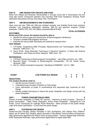 107
UNIT IV EMC DESIGN FOR CIRCUITS AND PCBS 9
Noise from Relays and Switches; Nonlinearities in Circuits; Cross talk in transmission line and
cross talk control; Component selection and mounting; PCB trace impedance; Routing; Power
distribution decoupling; Zoning; Grounding; VIAs; Terminations.
UNIT V EMI MEASUREMENTS AND STANDARDS 9
Open area test site; TEM cell; EMI test shielded chamber and shielded ferrite lined anechoic
chamber; Line impedance stabilization networks; EMI Rx and spectrum analyzer; Civilian
standards - CISPR, FCC, IEC, EN; Military standards-MIL461E/462.
TOTAL:45 PERIODS
OUTCOMES:
At the end of the course, the student should be able to:
 Identify the various types and mechanisms of Electromagnetic Interference
 Propose a suitable EMI mitigation technique
 Describe the various EMC Standards and methods to measure them
TEXT BOOKS:
1. V.P.Kodali, “Engineering EMC Principles, Measurements and Technologies”, IEEE Press,
Newyork, 1996.(Unit I – V)
2. Henry W.Ott., Noise Reduction Techniques in Electronic Systems”, A Wiley Inter Science
Publications, John Wiley and Sons, Newyork, 1988. (Unit – IV)
REFERENCES:
1. C.R.Paul,”Introduction to Electromagnetic Compatibility” , John Wiley and Sons, Inc, 1992.
2. Bemhard Keiser, “Principles of Electromagnetic Compatibility”, 3rd Ed, Artech house,
Norwood, 1986.
3. Don R. J.White Consultant Incorporate, “Handbook of EMI/EMC”, Vol I-V, 1988.
EC8007 LOW POWER SoC DESIGN L T P C
3 0 0 3
OBJECTIVES:
The student should be made to:
 Identify sources of power in an IC.
 Understand basic principle of System on Chip design
 Learn optimization of power in combinational and sequential logic machines for SoC
Design
 Identify suitable techniques to reduce the power dissipation and design circuits with low
power dissipation.
UNIT I POWER CONSUMPTION IN CMOS 9
Physics of power dissipation in CMOS FET devices – Hierarchy of limits of power – Sources of
power consumption – Static Power Dissipation, Active Power Dissipation - Designing for Low
Power, Circuit Techniques for Leakage Power Reduction - Basic principle of low power design,
Logic level power optimization – Circuit level low power design.
UNIT II SYSTEM-ON-CHIP DESIGN 9
System-on-Chip Concept, Design Principles in SoC Architecture, SoC Design Flow, Platform-
based and IP based SoC Designs, Basic Concepts of Bus-Based Communication Architectures.
High performance algorithms for ASICs/ SoCs as case studies – Canonic Signed Digit Arithmetic,
KCM, Distributed Arithmetic, High performance digital filters for sigma-delta ADC
 