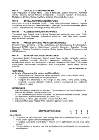 109
UNIT I OPTICAL SYSTEM COMPONENTS 9
Light Propagation in optical fibers – Loss & bandwidth, System limitations, Nonlinear
effects; Solitons; Optical Network Components – Couplers, Isolators & Circulators,
Multiplexers & Filters, Optical Amplifiers, Switches, Wavelength Converters.
UNIT II OPTICAL NETWORK ARCHITECTURES 9
Introduction to Optical Networks; SONET / SDH, Metropolitan-Area Networks, Layered
Architecture; Broadcast and Select Networks – Topologies for Broadcast Networks, Media-
Access Control Protocols, Wavelength Routing Architecture.
UNIT III WAVELENGTH ROUTING NETWORKS 9
The optical layer, Optical Network Nodes, Routing and wavelength assignment, Traffic
Grooming in Optical Networks, Architectural variations- Linear Light wave networks,
Logically Routed Networks.
UNIT IV PACKET SWITCHING AND ACCESS NETWORKS 9
Photonic Packet Switching – OTDM, Multiplexing and Demultiplexing, Synchronization,
Broadcast OTDM networks, Switch-based networks, Contention Resolution Access
Networks – Network Architecture overview, Optical Access Network Architectures and
OTDM networks.
UNIT V NETWORK DESIGN AND MANAGEMENT 9
Transmission System Engineering – System model, Power penalty - transmitter, receiver,
Optical amplifiers, crosstalk, dispersion, Wavelength stabilization, Overall design
considerations, Control and Management – Network management functions, Configuration
management, Performance management, Fault management, Optical safety, Service
interface.
TOTAL:45 PERIODS
OUTCOMES:
At the end of the course, the student would be able to:
 Use the backbone infrastructure for our present and future communication needs
 Analyze the architectures and the protocol stack
 Compare the differences in the design of data plane, control plane, routing,
switching, resource allocation methods, network management and protection
methods in vogue
REFERENCES:
1. Rajiv Ramaswami and Kumar N. Sivarajan, “Optical Networks: A Practical Perspective”,
Harcourt Asia Pte Ltd., Second Edition 2004.
2. C. Siva Ram Moorthy and Mohan Gurusamy, “WDM Optical Networks: Concept, Design
and Algorithms”, Prentice Hall of India, Ist Edition, 2002.
3. P.E. Green, Jr., “Fiber Optic Networks”, Prentice Hall, NJ, 1993.
4. Biswanath Mukherjee, “Optical WDM Networks”, Springer Series, 2006.
EC8009 COMPRESSIVE SENSING L T P C
3 0 0 3
OBJECTIVES:
 To present the basic theory and ideas showing when it is possible to reconstruct sparse or
nearly sparse signals from undersampled data
 To expose students to recent ideas in modern convex optimization allowing rapid signal
recovery
 To give students a sense of real time applications that might benefit from compressive
sensing ideas
 