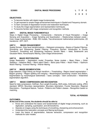 111
EC8093 DIGITAL IMAGE PROCESSING L T P C
3 0 0 3
OBJECTIVES:
 To become familiar with digital image fundamentals
 To get exposed to simple image enhancement techniques in Spatial and Frequency domain.
 To learn concepts of degradation function and restoration techniques.
 To study the image segmentation and representation techniques.
 To become familiar with image compression and recognition methods
UNIT I DIGITAL IMAGE FUNDAMENTALS 9
Steps in Digital Image Processing – Components – Elements of Visual Perception – Image
Sensing and Acquisition – Image Sampling and Quantization – Relationships between pixels -
Color image fundamentals - RGB, HSI models, Two-dimensional mathematical preliminaries, 2D
transforms - DFT, DCT.
UNIT II IMAGE ENHANCEMENT 9
Spatial Domain: Gray level transformations – Histogram processing – Basics of Spatial Filtering–
Smoothing and Sharpening Spatial Filtering, Frequency Domain: Introduction to Fourier
Transform– Smoothing and Sharpening frequency domain filters – Ideal, Butterworth and
Gaussian filters, Homomorphic filtering, Color image enhancement.
UNIT III IMAGE RESTORATION 9
Image Restoration - degradation model, Properties, Noise models – Mean Filters – Order
Statistics – Adaptive filters – Band reject Filters – Band pass Filters – Notch Filters – Optimum
Notch Filtering – Inverse Filtering – Wiener filtering
UNIT IV IMAGE SEGMENTATION 9
Edge detection, Edge linking via Hough transform – Thresholding - Region based segmentation –
Region growing – Region splitting and merging – Morphological processing- erosion and dilation,
Segmentation by morphological watersheds – basic concepts – Dam construction – Watershed
segmentation algorithm.
UNIT V IMAGE COMPRESSION AND RECOGNITION 9
Need for data compression, Huffman, Run Length Encoding, Shift codes, Arithmetic coding, JPEG
standard, MPEG. Boundary representation, Boundary description, Fourier Descriptor, Regional
Descriptors – Topological feature, Texture - Patterns and Pattern classes - Recognition based on
matching.
TOTAL :45 PERIODS
OUTCOMES:
At the end of the course, the students should be able to:
 Know and understand the basics and fundamentals of digital image processing, such as
digitization, sampling, quantization, and 2D-transforms.
 Operate on images using the techniques of smoothing, sharpening and enhancement.
 Understand the restoration concepts and filtering techniques.
 Learn the basics of segmentation, features extraction, compression and recognition
methods for color models.
 