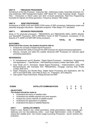 115
UNIT III TMS320C6X PROCESSOR 9
Architecture of the C6x Processor - Instruction Set – Addressing modes, Assembler directives, On-
chip peripherals, DSP Development System: DSP Starter Kit - Code Composer Studio - Support
Files – Introduction to AIC23 codec and other on-board peripherals, Real-Time Programming
Examples for Signals and Noise generation, Frequency analysis, Filter design.
UNIT IV ADSP PROCESSORS 9
Architecture of ADSP-21XX and ADSP-210XX series of DSP processors- Addressing modes and
assembly language instructions – Application programs –Filter design, FFT calculation.
UNIT V ADVANCED PROCESSORS 9
Study of TI’s advanced processors - TMS320C674x and TMS320C55x DSPs, ADSP’s Blackfin
and SigmaDSP Processors, NXP’s DSP56Fxx Family of DSP Processors, Comparison of the
features of TI, ADSP and NXP DSP family processors.
TOTAL: 45 PERIODS
OUTCOMES:
At the end of the course, the student should be able to:
 Analyze the concepts of Digital Signal Processors
 Demonstrate their ability to program the DSP processor for signal processing applications
 Discuss, compare and select the suitable Advanced DSP Processors for real-time signal
processing applications
REFERENCES:
1. B. Venkataramani and M. Bhaskar, “Digital Signal Processors – Architecture, Programming
and Applications” – Tata McGraw – Hill Publishing Company Limited. New Delhi, 2003.
2. Avtar Singh and S. Srinivasan, Digital Signal Processing – Implementations using DSP
Microprocessors with Examples from TMS320C54xx, Cengage Learning India Private
Limited, Delhi 2012.
3. Rulph Chassaing and Donald Reay, Digital Signal Processing and Applications with the
C6713 and C6416 DSK, John Wiley & Sons, Inc., Publication, 2012 (Reprint).
4. User guides Texas Instruments, Analog Devices and NXP.
EC8094 SATELLITE COMMUNICATION L T P C
3 0 0 3
OBJECTIVES:
The student should be made to:
 Understand the basics of satellite orbits
 Understand the satellite segment and earth segment
 Analyze the various methods of satellite access
 Understand the applications of satellites
 Understand the basics of satellite Networks
UNIT I SATELLITE ORBITS 9
Kepler‟s Laws, Newton‟s law, orbital parameters, orbital perturbations, station keeping, geo
stationary and non Geo-stationary orbits – Look Angle Determination- Limits of visibility –
eclipse-Sub satellite point –Sun transit outage-Launching Procedures - launch vehicles and
propulsion.
 