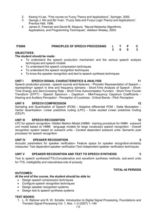 118
2. Kwang H.Lee, “First course on Fuzzy Theory and Applications”, Springer, 2005.
3. George J. Klir and Bo Yuan, “Fuzzy Sets and Fuzzy Logic-Theory and Applications”,
Prentice Hall, 1996.
4. James A. Freeman and David M. Skapura, “Neural Networks Algorithms,
Applications, and Programming Techniques”, Addison Wesley, 2003.
IT8006 PRINCIPLES OF SPEECH PROCESSING L T P C
3 0 0 3
OBJECTIVES:
The student should be made:
 To understand the speech production mechanism and the various speech analysis
techniques and speech models
 To understand the speech compression techniques
 To understand the speech recognition techniques
 To know the speaker recognition and text to speech synthesis techniques
UNIT I SPEECH SIGNAL CHARACTERISTICS & ANALYSIS 11
Speech production process - speech sounds and features- - Phonetic Representation of Speech --
representing= speech in time and frequency domains - Short-Time Analysis of Speech - Short-
Time Energy and Zero-Crossing Rate - Short-Time Autocorrelation Function - Short-Time Fourier
Transform (STFT) - Speech Spectrum - Cepstrum - Mel-Frequency Cepstrum Coefficients -
Hearing and Auditory Perception - Perception of Loudness - Critical Bands - Pitch Perception
UNIT II SPEECH COMPRESSION 12
Sampling and Quantization of Speech (PCM) - Adaptive differential PCM - Delta Modulation -
Vector Quantization- Linear predictive coding (LPC) - Code excited Linear predictive Coding
(CELP)
UNIT III SPEECH RECOGNITION 12
LPC for speech recognition- Hidden Markov Model (HMM)- training procedure for HMM- subword
unit model based on HMM- language models for large vocabulary speech recognition - Overall
recognition system based on subword units - Context dependent subword units- Semantic post
processor for speech recognition
UNIT IV SPEAKER RECOGNITION 5
Acoustic parameters for speaker verification- Feature space for speaker recognition-similarity
measures- Text dependent speaker verification-Text independent speaker verification techniques
UNIT V SPEAKER RECOGNITION AND TEXT TO SPEECH SYNTHESIS 5
Text to speech synthesis(TTS)-Concatenative and waveform synthesis methods, sub-word units
for TTS, intelligibility and naturalness-role of prosody
TOTAL:45 PERIODS
OUTCOMES:
At the end of the course, the student should be able to:
 Design speech compression techniques
 Configure speech recognition techniques
 Design speaker recognition systems
 Design text to speech synthesis systems
TEXT BOOKS:
1. L. R. Rabiner and R. W. Schafer, Introduction to Digital Signal Processing, Foundations and
Trendsin Signal Processing Vol. 1, Nos. 1–2 (2007) 1–194
 