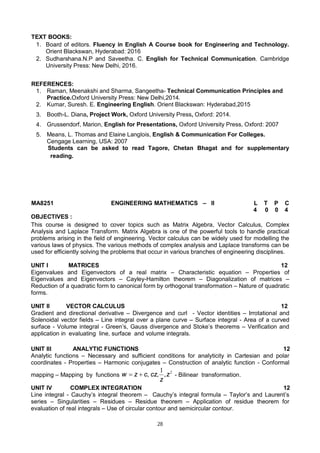 28
TEXT BOOKS:
1. Board of editors. Fluency in English A Course book for Engineering and Technology.
Orient Blackswan, Hyderabad: 2016
2. Sudharshana.N.P and Saveetha. C. English for Technical Communication. Cambridge
University Press: New Delhi, 2016.
REFERENCES:
1. Raman, Meenakshi and Sharma, Sangeetha- Technical Communication Principles and
Practice.Oxford University Press: New Delhi,2014.
2. Kumar, Suresh. E. Engineering English. Orient Blackswan: Hyderabad,2015
3. Booth-L. Diana, Project Work, Oxford University Press, Oxford: 2014.
4. Grussendorf, Marion, English for Presentations, Oxford University Press, Oxford: 2007
5. Means, L. Thomas and Elaine Langlois, English & Communication For Colleges.
Cengage Learning, USA: 2007
Students can be asked to read Tagore, Chetan Bhagat and for supplementary
reading.
MA8251 ENGINEERING MATHEMATICS – II L T P C
4 0 0 4
OBJECTIVES :
This course is designed to cover topics such as Matrix Algebra, Vector Calculus, Complex
Analysis and Laplace Transform. Matrix Algebra is one of the powerful tools to handle practical
problems arising in the field of engineering. Vector calculus can be widely used for modelling the
various laws of physics. The various methods of complex analysis and Laplace transforms can be
used for efficiently solving the problems that occur in various branches of engineering disciplines.
UNIT I MATRICES 12
Eigenvalues and Eigenvectors of a real matrix – Characteristic equation – Properties of
Eigenvalues and Eigenvectors – Cayley-Hamilton theorem – Diagonalization of matrices –
Reduction of a quadratic form to canonical form by orthogonal transformation – Nature of quadratic
forms.
UNIT II VECTOR CALCULUS 12
Gradient and directional derivative – Divergence and curl - Vector identities – Irrotational and
Solenoidal vector fields – Line integral over a plane curve – Surface integral - Area of a curved
surface - Volume integral - Green’s, Gauss divergence and Stoke’s theorems – Verification and
application in evaluating line, surface and volume integrals.
UNIT III ANALYTIC FUNCTIONS 12
Analytic functions – Necessary and sufficient conditions for analyticity in Cartesian and polar
coordinates - Properties – Harmonic conjugates – Construction of analytic function - Conformal
mapping – Mapping by functions
2
1
z
z
cz
c
z
w ,
,
,

 - Bilinear transformation.
UNIT IV COMPLEX INTEGRATION 12
Line integral - Cauchy’s integral theorem – Cauchy’s integral formula – Taylor’s and Laurent’s
series – Singularities – Residues – Residue theorem – Application of residue theorem for
evaluation of real integrals – Use of circular contour and semicircular contour.
 