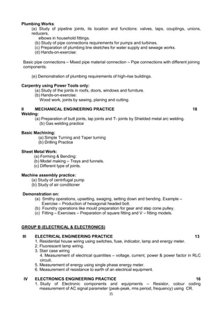 35
Plumbing Works:
(a) Study of pipeline joints, its location and functions: valves, taps, couplings, unions,
reducers,
elbows in household fittings.
(b) Study of pipe connections requirements for pumps and turbines.
(c) Preparation of plumbing line sketches for water supply and sewage works.
(d) Hands-on-exercise:
Basic pipe connections – Mixed pipe material connection – Pipe connections with different joining
components.
(e) Demonstration of plumbing requirements of high-rise buildings.
Carpentry using Power Tools only:
(a) Study of the joints in roofs, doors, windows and furniture.
(b) Hands-on-exercise:
Wood work, joints by sawing, planing and cutting.
II MECHANICAL ENGINEERING PRACTICE 18
Welding:
(a) Preparation of butt joints, lap joints and T- joints by Shielded metal arc welding.
(b) Gas welding practice
Basic Machining:
(a) Simple Turning and Taper turning
(b) Drilling Practice
Sheet Metal Work:
(a) Forming & Bending:
(b) Model making – Trays and funnels.
(c) Different type of joints.
Machine assembly practice:
(a) Study of centrifugal pump
(b) Study of air conditioner
Demonstration on:
(a) Smithy operations, upsetting, swaging, setting down and bending. Example –
Exercise – Production of hexagonal headed bolt.
(b) Foundry operations like mould preparation for gear and step cone pulley.
(c) Fitting – Exercises – Preparation of square fitting and V – fitting models.
GROUP B (ELECTRICAL & ELECTRONICS)
III ELECTRICAL ENGINEERING PRACTICE 13
1. Residential house wiring using switches, fuse, indicator, lamp and energy meter.
2. Fluorescent lamp wiring.
3. Stair case wiring
4. Measurement of electrical quantities – voltage, current, power & power factor in RLC
circuit.
5. Measurement of energy using single phase energy meter.
6. Measurement of resistance to earth of an electrical equipment.
IV ELECTRONICS ENGINEERING PRACTICE 16
1. Study of Electronic components and equipments – Resistor, colour coding
measurement of AC signal parameter (peak-peak, rms period, frequency) using CR.
 
