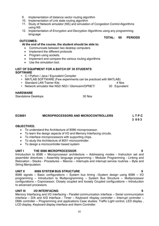 65
9. Implementation of distance vector routing algorithm
10. Implementation of Link state routing algorithm
11. Study of Network simulator (NS) and simulation of Congestion Control Algorithms
using NS
12. Implementation of Encryption and Decryption Algorithms using any programming
language
TOTAL: 60 PERIODS
OUTCOMES:
At the end of the course, the student should be able to:
 Communicate between two desktop computers
 Implement the different protocols
 Program using sockets.
 Implement and compare the various routing algorithms
 Use the simulation tool.
LIST OF EQUIPMENT FOR A BATCH OF 30 STUDENTS
SOFTWARE
• C / Python / Java / Equivalent Compiler
• MATLAB SOFTWARE (Few experiments can be practiced with MATLAB)
• Standard LAN Trainer Kits 4 Nos
• Network simulator like NS2/ NS3 / Glomosim/OPNET/ 30 Equivalent
HARDWARE
Standalone Desktops 30 Nos
EC8691 MICROPROCESSORS AND MICROCONTROLLERS L T P C
3 0 0 3
OBJECTIVES:
 To understand the Architecture of 8086 microprocessor.
 To learn the design aspects of I/O and Memory Interfacing circuits.
 To interface microprocessors with supporting chips.
 To study the Architecture of 8051 microcontroller.
 To design a microcontroller based system
UNIT I THE 8086 MICROPROCESSOR 9
Introduction to 8086 – Microprocessor architecture – Addressing modes - Instruction set and
assembler directives – Assembly language programming – Modular Programming - Linking and
Relocation - Stacks - Procedures – Macros – Interrupts and interrupt service routines – Byte and
String Manipulation.
UNIT II 8086 SYSTEM BUS STRUCTURE 9
8086 signals – Basic configurations – System bus timing –System design using 8086 – I/O
programming – Introduction to Multiprogramming – System Bus Structure – Multiprocessor
configurations – Coprocessor, Closely coupled and loosely Coupled configurations – Introduction
to advanced processors.
UNIT III I/O INTERFACING 9
Memory Interfacing and I/O interfacing - Parallel communication interface – Serial communication
interface – D/A and A/D Interface - Timer – Keyboard /display controller – Interrupt controller –
DMA controller – Programming and applications Case studies: Traffic Light control, LED display ,
LCD display, Keyboard display interface and Alarm Controller.
 