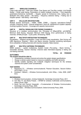 68
UNIT I WIRELESS CHANNELS 9
Large scale path loss – Path loss models: Free Space and Two-Ray models -Link Budget
design – Small scale fading- Parameters of mobile multipath channels – Time dispersion
parameters-Coherence bandwidth – Doppler spread & Coherence time, fading due to
Multipath time delay spread – flat fading – frequency selective fading – Fading due to
Doppler spread – fast fading – slow fading.
UNIT II CELLULAR ARCHITECTURE 9
Multiple Access techniques - FDMA, TDMA, CDMA – Capacity calculations–Cellular
concept- Frequency reuse - channel assignment- hand off- interference & system capacity-
trunking & grade of service – Coverage and capacity improvement.
UNIT III DIGITAL SIGNALING FOR FADING CHANNELS 9
Structure of a wireless communication link, Principles of Offset-QPSK, p/4-DQPSK,
Minimum Shift Keying, Gaussian Minimum Shift Keying, Error performance in fading
channels, OFDM principle – Cyclic prefix, Windowing, PAPR.
UNIT IV MULTIPATH MITIGATION TECHNIQUES 9
Equalisation – Adaptive equalization, Linear and Non-Linear equalization, Zero forcing and
LMS Algorithms. Diversity – Micro and Macro diversity, Diversity combining techniques,
Error probability in fading channels with diversity reception, Rake receiver.
UNIT V MULTIPLE ANTENNA TECHNIQUES 9
MIMO systems – spatial multiplexing -System model -Pre-coding - Beam forming -
transmitter diversity, receiver diversity- Channel state information-capacity in fading and
non-fading channels.
TOTAL: 45 PERIODS
OUTCOMES:
The student should be able to:
• Characterize a wireless channel and evolve the system design specifications
• Design a cellular system based on resource availability and traffic demands
• Identify suitable signaling and multipath mitigation techniques for the wireless
channel and system under consideration.
TEXT BOOKS:
1. Rappaport,T.S., ―Wireless communicationsǁ, Pearson Education, Second Edition,
2010.(UNIT I, II, IV)
2. Andreas.F. Molisch, ―Wireless Communicationsǁ, John Wiley – India, 2006. (UNIT
III,V)
REFERENCES:
1. Wireless Communication –Andrea Goldsmith, Cambridge University Press, 2011
2. Van Nee, R. and Ramji Prasad, ―OFDM for wireless multimedia communications,
Artech House, 2000
3. David Tse and Pramod Viswanath, ―Fundamentals of Wireless Communication,
Cambridge University Press, 2005.
4. Upena Dalal, ―Wireless Communicationǁ, Oxford University Press, 2009.
 