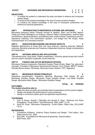75
EC8701 ANTENNAS AND MICROWAVE ENGINEERING L T P C
3 0 0 3
OBJECTIVES:
• To enable the student to understand the basic principles in antenna and microwave
system design
• To enhance the student knowledge in the area of various antenna designs.
• To enhance the student knowledge in the area of microwave components and
antenna for practical applications.
UNIT I INTRODUCTION TO MICROWAVE SYSTEMS AND ANTENNAS 9
Microwave frequency bands, Physical concept of radiation, Near- and far-field regions,
Fields and Power Radiated by an Antenna, Antenna Pattern Characteristics, Antenna Gain
and Efficiency, Aperture Efficiency and Effective Area, Antenna Noise Temperature and G/T,
Impedance matching, Friis transmission equation, Link budget and link margin, Noise
Characterization of a microwave receiver.
UNIT II RADIATION MECHANISMS AND DESIGN ASPECTS 9
Radiation Mechanisms of Linear Wire and Loop antennas, Aperture antennas, Reflector
antennas, Microstrip antennas and Frequency independent antennas, Design considerations
and applications.
UNIT III ANTENNA ARRAYS AND APPLICATIONS 9
Two-element array, Array factor, Pattern multiplication, Uniformly spaced arrays with uniform
and non-uniform excitation amplitudes, Smart antennas.
UNIT IV PASSIVE AND ACTIVE MICROWAVE DEVICES 9
Microwave Passive components: Directional Coupler, Power Divider, Magic Tee, attenuator,
resonator, Principles of Microwave Semiconductor Devices: Gunn Diodes, IMPATT diodes,
Schottky Barrier diodes, PIN diodes, Microwave tubes: Klystron, TWT, Magnetron.
UNIT V MICROWAVE DESIGN PRINCIPLES 9
Impedance transformation, Impedance Matching, Microwave Filter Design, RF and
Microwave Amplifier Design, Microwave Power amplifier Design, Low Noise Amplifier
Design, Microwave Mixer Design, Microwave Oscillator Design
TOTAL: 45 PERIODS
OUTCOMES:
The student should be able to:
• Apply the basic principles and evaluate antenna parameters and link power budgets
• Design and assess the performance of various antennas
• Design a microwave system given the application specifications
TEXTBOOKS:
1. John D Krauss, Ronald J Marhefka and Ahmad S. Khan, "Antennas and Wave
Propagation: Fourth Edition, Tata McGraw-Hill, 2006. (UNIT I, II, III)
2. David M. Pozar, "Microwave Engineering", Fourth Edition, Wiley India, 2012.(UNIT
I,IV,V)
REFERENCES:
1. Constantine A.Balanis, “Antenna Theory Analysis and Design”, Third edition, John
Wiley India Pvt Ltd., 2005.
2. R.E.Collin, "Foundations for Microwave Engineering", Second edition,
IEEE Press, 2001
 