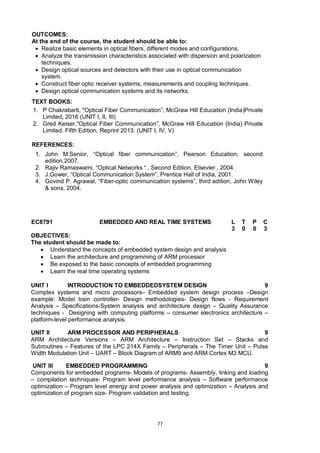 77
OUTCOMES:
At the end of the course, the student should be able to:
 Realize basic elements in optical fibers, different modes and configurations.
 Analyze the transmission characteristics associated with dispersion and polarization
techniques.
 Design optical sources and detectors with their use in optical communication
system.
 Construct fiber optic receiver systems, measurements and coupling techniques.
 Design optical communication systems and its networks.
TEXT BOOKS:
1. P Chakrabarti, "Optical Fiber Communication”, McGraw Hill Education (India)Private
Limited, 2016 (UNIT I, II, III)
2. Gred Keiser,"Optical Fiber Communication”, McGraw Hill Education (India) Private
Limited. Fifth Edition, Reprint 2013. (UNIT I, IV, V)
REFERENCES:
1. John M.Senior, “Optical fiber communication”, Pearson Education, second
edition.2007.
2. Rajiv Ramaswami, “Optical Networks “ , Second Edition, Elsevier , 2004.
3. J.Gower, “Optical Communication System”, Prentice Hall of India, 2001.
4. Govind P. Agrawal, “Fiber-optic communication systems”, third edition, John Wiley
& sons, 2004.
EC8791 EMBEDDED AND REAL TIME SYSTEMS L T P C
3 0 0 3
OBJECTIVES:
The student should be made to:
 Understand the concepts of embedded system design and analysis
 Learn the architecture and programming of ARM processor
 Be exposed to the basic concepts of embedded programming
 Learn the real time operating systems
UNIT I INTRODUCTION TO EMBEDDEDSYSTEM DESIGN 9
Complex systems and micro processors– Embedded system design process –Design
example: Model train controller- Design methodologies- Design flows - Requirement
Analysis – Specifications-System analysis and architecture design – Quality Assurance
techniques - Designing with computing platforms – consumer electronics architecture –
platform-level performance analysis.
UNIT II ARM PROCESSOR AND PERIPHERALS 9
ARM Architecture Versions – ARM Architecture – Instruction Set – Stacks and
Subroutines – Features of the LPC 214X Family – Peripherals – The Timer Unit – Pulse
Width Modulation Unit – UART – Block Diagram of ARM9 and ARM Cortex M3 MCU.
UNIT III EMBEDDED PROGRAMMING 9
Components for embedded programs- Models of programs- Assembly, linking and loading
– compilation techniques- Program level performance analysis – Software performance
optimization – Program level energy and power analysis and optimization – Analysis and
optimization of program size- Program validation and testing.
 