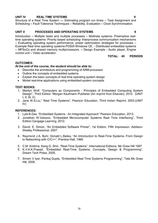 78
UNIT IV REAL TIME SYSTEMS 9
Structure of a Real Time System –– Estimating program run times – Task Assignment and
Scheduling – Fault Tolerance Techniques – Reliability, Evaluation – Clock Synchronisation.
UNIT V PROCESSES AND OPERATING SYSTEMS 9
Introduction – Multiple tasks and multiple processes – Multirate systems- Preemptive real-
time operating systems- Priority based scheduling- Interprocess communication mechanisms
– Evaluating operating system performance- power optimization strategies for processes –
Example Real time operating systems-POSIX-Windows CE. - Distributed embedded systems
– MPSoCs and shared memory multiprocessors. – Design Example - Audio player, Engine
control unit – Video accelerator.
TOTAL: 45 PERIODS
OUTCOMES:
At the end of the course, the student should be able to:
 Describe the architecture and programming of ARM processor
 Outline the concepts of embedded systems
 Explain the basic concepts of real time operating system design
 Model real-time applications using embedded-system concepts
TEXT BOOKS:
1. Marilyn Wolf, “Computers as Components - Principles of Embedded Computing System
Design”, Third Edition “Morgan Kaufmann Publisher (An imprint from Elsevier), 2012. (UNIT
I, II, III, V)
2. Jane W.S.Liu,” Real Time Systems”, Pearson Education, Third Indian Reprint, 2003.(UNIT
IV)
REFERENCES:
1. Lyla B.Das, “Embedded Systems : An Integrated Approach” Pearson Education, 2013.
2. Jonathan W.Valvano, “Embedded Microcomputer Systems Real Time Interfacing”, Third
Edition Cengage Learning, 2012.
3. David. E. Simon, “An Embedded Software Primer”, 1st Edition, Fifth Impression, Addison-
Wesley Professional, 2007.
4. Raymond J.A. Buhr, Donald L.Bailey, “An Introduction to Real-Time Systems- From Design
to Networking with C/C++”, Prentice Hall, 1999.
5. C.M. Krishna, Kang G. Shin, “Real-Time Systems”, International Editions, Mc Graw Hill 1997
6. K.V.K.K.Prasad, “Embedded Real-Time Systems: Concepts, Design & Programming”,
Dream Tech Press, 2005.
7. Sriram V Iyer, Pankaj Gupta, “Embedded Real Time Systems Programming”, Tata Mc Graw
Hill, 2004.
 