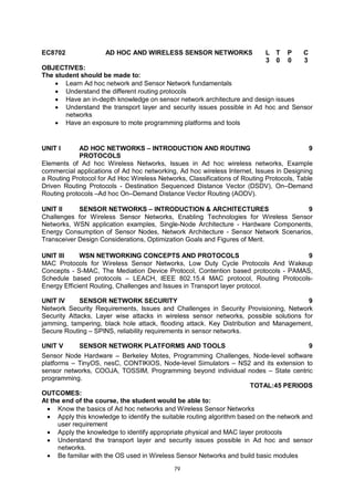 79
EC8702 AD HOC AND WIRELESS SENSOR NETWORKS L T P C
3 0 0 3
OBJECTIVES:
The student should be made to:
 Learn Ad hoc network and Sensor Network fundamentals
 Understand the different routing protocols
 Have an in-depth knowledge on sensor network architecture and design issues
 Understand the transport layer and security issues possible in Ad hoc and Sensor
networks
 Have an exposure to mote programming platforms and tools
UNIT I AD HOC NETWORKS – INTRODUCTION AND ROUTING
PROTOCOLS
9
Elements of Ad hoc Wireless Networks, Issues in Ad hoc wireless networks, Example
commercial applications of Ad hoc networking, Ad hoc wireless Internet, Issues in Designing
a Routing Protocol for Ad Hoc Wireless Networks, Classifications of Routing Protocols, Table
Driven Routing Protocols - Destination Sequenced Distance Vector (DSDV), On–Demand
Routing protocols –Ad hoc On–Demand Distance Vector Routing (AODV).
UNIT II SENSOR NETWORKS – INTRODUCTION & ARCHITECTURES 9
Challenges for Wireless Sensor Networks, Enabling Technologies for Wireless Sensor
Networks, WSN application examples, Single-Node Architecture - Hardware Components,
Energy Consumption of Sensor Nodes, Network Architecture - Sensor Network Scenarios,
Transceiver Design Considerations, Optimization Goals and Figures of Merit.
UNIT III WSN NETWORKING CONCEPTS AND PROTOCOLS 9
MAC Protocols for Wireless Sensor Networks, Low Duty Cycle Protocols And Wakeup
Concepts - S-MAC, The Mediation Device Protocol, Contention based protocols - PAMAS,
Schedule based protocols – LEACH, IEEE 802.15.4 MAC protocol, Routing Protocols-
Energy Efficient Routing, Challenges and Issues in Transport layer protocol.
UNIT IV SENSOR NETWORK SECURITY 9
Network Security Requirements, Issues and Challenges in Security Provisioning, Network
Security Attacks, Layer wise attacks in wireless sensor networks, possible solutions for
jamming, tampering, black hole attack, flooding attack. Key Distribution and Management,
Secure Routing – SPINS, reliability requirements in sensor networks.
UNIT V SENSOR NETWORK PLATFORMS AND TOOLS 9
Sensor Node Hardware – Berkeley Motes, Programming Challenges, Node-level software
platforms – TinyOS, nesC, CONTIKIOS, Node-level Simulators – NS2 and its extension to
sensor networks, COOJA, TOSSIM, Programming beyond individual nodes – State centric
programming.
TOTAL:45 PERIODS
OUTCOMES:
At the end of the course, the student would be able to:
 Know the basics of Ad hoc networks and Wireless Sensor Networks
 Apply this knowledge to identify the suitable routing algorithm based on the network and
user requirement
 Apply the knowledge to identify appropriate physical and MAC layer protocols
 Understand the transport layer and security issues possible in Ad hoc and sensor
networks.
 Be familiar with the OS used in Wireless Sensor Networks and build basic modules
 