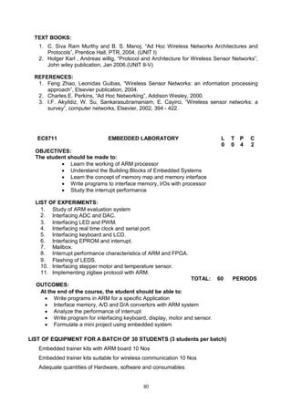 80
TEXT BOOKS:
1. C. Siva Ram Murthy and B. S. Manoj, “Ad Hoc Wireless Networks Architectures and
Protocols”, Prentice Hall, PTR, 2004. (UNIT I)
2. Holger Karl , Andreas willig, “Protocol and Architecture for Wireless Sensor Networks”,
John wiley publication, Jan 2006.(UNIT II-V)
REFERENCES:
1. Feng Zhao, Leonidas Guibas, “Wireless Sensor Networks: an information processing
approach”, Elsevier publication, 2004.
2. Charles E. Perkins, “Ad Hoc Networking”, Addison Wesley, 2000.
3. I.F. Akyildiz, W. Su, Sankarasubramaniam, E. Cayirci, “Wireless sensor networks: a
survey”, computer networks, Elsevier, 2002, 394 - 422.
EC8711 EMBEDDED LABORATORY L T P C
0 0 4 2
OBJECTIVES:
The student should be made to:
 Learn the working of ARM processor
 Understand the Building Blocks of Embedded Systems
 Learn the concept of memory map and memory interface
 Write programs to interface memory, I/Os with processor
 Study the interrupt performance
LIST OF EXPERIMENTS:
1. Study of ARM evaluation system
2. Interfacing ADC and DAC.
3. Interfacing LED and PWM.
4. Interfacing real time clock and serial port.
5. Interfacing keyboard and LCD.
6. Interfacing EPROM and interrupt.
7. Mailbox.
8. Interrupt performance characteristics of ARM and FPGA.
9. Flashing of LEDS.
10. Interfacing stepper motor and temperature sensor.
11. Implementing zigbee protocol with ARM.
TOTAL: 60 PERIODS
OUTCOMES:
At the end of the course, the student should be able to:
 Write programs in ARM for a specific Application
 Interface memory, A/D and D/A convertors with ARM system
 Analyze the performance of interrupt
 Write program for interfacing keyboard, display, motor and sensor.
 Formulate a mini project using embedded system
LIST OF EQUIPMENT FOR A BATCH OF 30 STUDENTS (3 students per batch)
Embedded trainer kits with ARM board 10 Nos
Embedded trainer kits suitable for wireless communication 10 Nos
Adequate quantities of Hardware, software and consumables
 