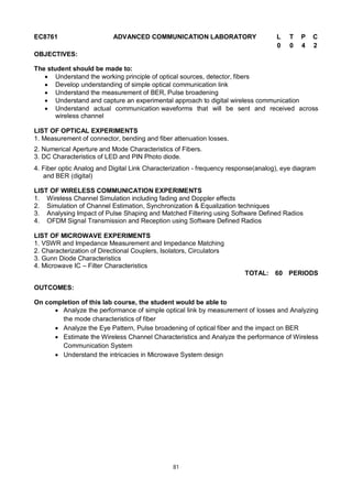 81
EC8761 ADVANCED COMMUNICATION LABORATORY L T P C
0 0 4 2
OBJECTIVES:
The student should be made to:
 Understand the working principle of optical sources, detector, fibers
 Develop understanding of simple optical communication link
 Understand the measurement of BER, Pulse broadening
 Understand and capture an experimental approach to digital wireless communication
 Understand actual communication waveforms that will be sent and received across
wireless channel
LIST OF OPTICAL EXPERIMENTS
1. Measurement of connector, bending and fiber attenuation losses.
2. Numerical Aperture and Mode Characteristics of Fibers.
3. DC Characteristics of LED and PIN Photo diode.
4. Fiber optic Analog and Digital Link Characterization - frequency response(analog), eye diagram
and BER (digital)
LIST OF WIRELESS COMMUNICATION EXPERIMENTS
1. Wireless Channel Simulation including fading and Doppler effects
2. Simulation of Channel Estimation, Synchronization & Equalization techniques
3. Analysing Impact of Pulse Shaping and Matched Filtering using Software Defined Radios
4. OFDM Signal Transmission and Reception using Software Defined Radios
LIST OF MICROWAVE EXPERIMENTS
1. VSWR and Impedance Measurement and Impedance Matching
2. Characterization of Directional Couplers, Isolators, Circulators
3. Gunn Diode Characteristics
4. Microwave IC – Filter Characteristics
TOTAL: 60 PERIODS
OUTCOMES:
On completion of this lab course, the student would be able to
 Analyze the performance of simple optical link by measurement of losses and Analyzing
the mode characteristics of fiber
 Analyze the Eye Pattern, Pulse broadening of optical fiber and the impact on BER
 Estimate the Wireless Channel Characteristics and Analyze the performance of Wireless
Communication System
 Understand the intricacies in Microwave System design
 
