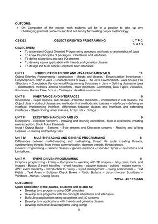 83
OUTCOME:
 On Completion of the project work students will be in a position to take up any
challenging practical problems and find solution by formulating proper methodology.
CS8392 OBJECT ORIENTED PROGRAMMING L T P C
3 0 0 3
OBJECTIVES:
 To understand Object Oriented Programming concepts and basic characteristics of Java
 To know the principles of packages, inheritance and interfaces
 To define exceptions and use I/O streams
 To develop a java application with threads and generics classes
 To design and build simple Graphical User Interfaces
UNIT I INTRODUCTION TO OOP AND JAVA FUNDAMENTALS 10
Object Oriented Programming - Abstraction – objects and classes - Encapsulation- Inheritance -
Polymorphism- OOP in Java – Characteristics of Java – The Java Environment - Java Source File
-Structure – Compilation. Fundamental Programming Structures in Java – Defining classes in Java
– constructors, methods -access specifiers - static members -Comments, Data Types, Variables,
Operators, Control Flow, Arrays , Packages - JavaDoc comments.
UNIT II INHERITANCE AND INTERFACES 9
Inheritance – Super classes- sub classes –Protected members – constructors in sub classes- the
Object class – abstract classes and methods- final methods and classes – Interfaces – defining an
interface, implementing interface, differences between classes and interfaces and extending
interfaces - Object cloning -inner classes, Array Lists - Strings
UNIT III EXCEPTION HANDLING AND I/O 9
Exceptions - exception hierarchy - throwing and catching exceptions - built in exceptions, creating
own exception, Stack Trace Elements.
Input / Output Basics – Streams – Byte streams and Character streams – Reading and Writing
Console – Reading and Writing Files
UNIT IV MULTITHREADING AND GENERIC PROGRAMMING 8
Differences between multi-threading and multitasking, thread life cycle, creating threads,
synchronizing threads, Inter thread communication, daemon threads, thread groups.
Generic Programming – Generic classes – generic methods – Bounded Types – Restrictions and
Limitations.
UNIT V EVENT DRIVEN PROGRAMMING 9
Graphics programming - Frame – Components - working with 2D shapes - Using color, fonts, and
images - Basics of event handling - event handlers - adapter classes - actions - mouse events -
AWT event hierarchy - Introduction to Swing – layout management - Swing Components – Text
Fields , Text Areas – Buttons- Check Boxes – Radio Buttons – Lists- choices- Scrollbars –
Windows –Menus – Dialog Boxes.
TOTAL: 45 PERIODS
OUTCOMES:
Upon completion of the course, students will be able to:
 Develop Java programs using OOP principles
 Develop Java programs with the concepts inheritance and interfaces
 Build Java applications using exceptions and I/O streams
 Develop Java applications with threads and generics classes
 Develop interactive Java programs using swings
 