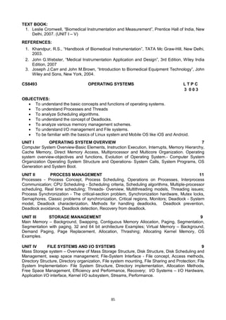 85
TEXT BOOK:
1. Leslie Cromwell, “Biomedical Instrumentation and Measurement”, Prentice Hall of India, New
Delhi, 2007. (UNIT I – V)
REFERENCES:
1. Khandpur, R.S., “Handbook of Biomedical Instrumentation”, TATA Mc Graw-Hill, New Delhi,
2003.
2. John G.Webster, “Medical Instrumentation Application and Design”, 3rd Edition, Wiley India
Edition, 2007
3. Joseph J.Carr and John M.Brown, “Introduction to Biomedical Equipment Technology”, John
Wiley and Sons, New York, 2004.
CS8493 OPERATING SYSTEMS L T P C
3 0 0 3
OBJECTIVES:
 To understand the basic concepts and functions of operating systems.
 To understand Processes and Threads
 To analyze Scheduling algorithms.
 To understand the concept of Deadlocks.
 To analyze various memory management schemes.
 To understand I/O management and File systems.
 To be familiar with the basics of Linux system and Mobile OS like iOS and Android.
UNIT I OPERATING SYSTEM OVERVIEW 7
Computer System Overview-Basic Elements, Instruction Execution, Interrupts, Memory Hierarchy,
Cache Memory, Direct Memory Access, Multiprocessor and Multicore Organization. Operating
system overview-objectives and functions, Evolution of Operating System.- Computer System
Organization Operating System Structure and Operations- System Calls, System Programs, OS
Generation and System Boot.
UNIT II PROCESS MANAGEMENT 11
Processes - Process Concept, Process Scheduling, Operations on Processes, Interprocess
Communication; CPU Scheduling - Scheduling criteria, Scheduling algorithms, Multiple-processor
scheduling, Real time scheduling; Threads- Overview, Multithreading models, Threading issues;
Process Synchronization - The critical-section problem, Synchronization hardware, Mutex locks,
Semaphores, Classic problems of synchronization, Critical regions, Monitors; Deadlock - System
model, Deadlock characterization, Methods for handling deadlocks, Deadlock prevention,
Deadlock avoidance, Deadlock detection, Recovery from deadlock.
UNIT III STORAGE MANAGEMENT 9
Main Memory – Background, Swapping, Contiguous Memory Allocation, Paging, Segmentation,
Segmentation with paging, 32 and 64 bit architecture Examples; Virtual Memory – Background,
Demand Paging, Page Replacement, Allocation, Thrashing; Allocating Kernel Memory, OS
Examples.
UNIT IV FILE SYSTEMS AND I/O SYSTEMS 9
Mass Storage system – Overview of Mass Storage Structure, Disk Structure, Disk Scheduling and
Management, swap space management; File-System Interface - File concept, Access methods,
Directory Structure, Directory organization, File system mounting, File Sharing and Protection; File
System Implementation- File System Structure, Directory implementation, Allocation Methods,
Free Space Management, Efficiency and Performance, Recovery; I/O Systems – I/O Hardware,
Application I/O interface, Kernel I/O subsystem, Streams, Performance.
 