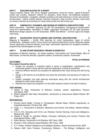 87
UNIT II BUILDING BLOCKS OF A ROBOT 9
Types of electric motors - DC, Servo, Stepper; specification, drives for motors - speed & direction
control and circuitry, Selection criterion for actuators, direct drives, non-traditional actuators;
Sensors for localization, navigation, obstacle avoidance and path planning in known and unknown
environments – optical, inertial, thermal, chemical, biosensor, other common sensors; Case study
on choice of sensors and actuators for maze solving robot and self driving cars
UNIT III KINEMATICS, DYNAMICS AND DESIGN OF ROBOTS & END-EFFECTORS 9
Robot kinematics - Geometric approach for 2R, 3R manipulators, homogenous transformation
using D-H representation, kinematics of WMR, Lagrangian formulation for 2R robot dynamics;
Mechanical design aspects of a 2R manipulator, WMR; End-effector - common types and design
case study.
UNIT IV NAVIGATION, PATH PLANNING AND CONTROL ARCHITECTURE 9
Mapping & Navigation – SLAM, Path planning for serial manipulators; types of control
architectures - Cartesian control, Force control and hybrid position/force control, Behaviour based
control, application of Neural network, fuzzy logic, optimization algorithms for navigation problems,
programming methodologies of a robot
UNIT V AI AND OTHER RESEARCH TRENDS IN ROBOTICS 9
Application of Machine learning - AI, Expert systems; Tele-robotics and Virtual Reality, Micro &
Nanorobots, Unmanned vehicles, Cognitive robotics, Evolutionary robotics, Humanoids
TOTAL:45 PERIODS
OUTCOMES:
The student should be able to:
 Explain the concepts of industrial robots in terms of classification, specifications and
coordinate systems, along with the need and application of robots & automation
 Examine different sensors and actuators for applications like maze solving and self driving
cars.
 Design a 2R robot & an end-effector and solve the kinematics and dynamics of motion for
robots.
 Explain navigation and path planning techniques along with the control architectures
adopted for robot motion planning.
 Describe the impact and progress in AI and other research trends in the field of robotics
TEXT BOOKS:
1. Saeed. B. Niku, Introduction to Robotics, Analysis, system, Applications, Pearson
educations, 2002
2. Roland Siegwart, Illah Reza Nourbakhsh, Introduction to Autonomous Mobile Robots, MIT
Press, 2011
REFERENCES:
1. Richard David Klafter, Thomas A. Chmielewski, Michael Negin, Robotic engineering: an
integrated approach, Prentice Hall, 1989
2. Craig, J. J., Introduction to Robotics: Mechanics and Control, 2nd Edition, Addison-Wesley,
1989.
3. K.S. Fu, R.C. Gonzalez and C.S.G. Lee, Robotics: Control, Sensing, Vision and Intelligence,
McGraw-Hill, 1987.
4. Wesley E Snyder R, Industrial Robots, Computer Interfacing and Control, Prentice Hall
International Edition, 1988.
5. Robin Murphy, Introduction to AI Robotics, MIT Press, 2000
6. Ronald C. Arkin, Behavior-based Robotics, MIT Press, 1998
7. N. P. Padhy, Artificial Intelligence and Intelligent Systems, Oxford University Press, 2005
8. Stefano Nolfi, Dario Floreano, Evolutionary Robotics – The Biology, Intelligence and
 