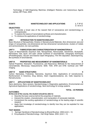 88
Technology of Self–Organizing Machines (Intelligent Robotics and Autonomous Agents
series), MIT Press, 2004.
EC8075 NANOTECHNOLOGY AND APPLICATIONS L T P C
3 0 0 3
OBJECTIVES:
 To provide a broad view of the nascent field of nanoscience and nanotechnology to
undergraduates
 To explore the basics of nanomaterial synthesis and characterization.
 To introduce the applications of nanotechnology
UINI I INTRODUCTION TO NANOTECHNOLOGY 9
Basic Structure of Nanoparticles- Kinetics in Nanostructured Materials- Zero dimensional, size and
shape of nanoparticles; one-dimensional and two dimensional nanostructures- clusters of metals
and semiconductors, bio nano-particles.
UNIT II FABRICATION AND CHARACTERIZATION OF NANOMATERIALS 9
Types of Nanomaterials (Quantum dots, Nanoparticles, Nanocrystals, Dendrimers, Buckyballs,
Nanotubes); Gas, liquid, and solid –phase synthesis of nanomaterials; Lithography techniques
(Photolithography, Dip-pen and Electron beam lithography); Thin film deposition; Electrospinning.
Bio-synthesis of nanomaterials.
UNIT III PROPERTIES AND MEASUREMENT OF NANOMATERIALS 9
Optical Properties: Absorption, Fluorescence, and Resonance; Methods for the measurement of
nanomaterials; Microscopy measurements: SEM, TEM, AFM and STM. Confocal and TIRF
imaging.
UNIT IV NANO STRUCTURES 9
Carbon Nanotubes, Fullerenes, Nanowires, Quantum Dots. Applications of nanostructures.
Reinforcement in Ceramics, Drug delivery, Giant magnetoresistance, etc. Cells response to
Nanostructures.
UNIT V APPLICATIONS OF NANOTECHNOLOGY 9
Nano electronics, Nano sensors, Nanotechnology in Diagnostics applications, Environmental and
Agricultural Applications of nanotechnology, Nano technology for energy systems
TOTAL : 45 PERIODS
OUTCOMES:
At the end of the course, the student should be able to:
 Describe the basic science behind the properties of materials.
 Interpret the creation, characterization, and manipulation of nanoscale materials.
 Comprehend the exciting applications of nanotechnology at the leading edge of scientific
research
 Apply their knowledge of nanotechnology to identify how they can be exploited for new
applications.
TEXT BOOKS:
1. Springer Handbook of Nanotechnology by Bharat Bhushan 2004.(Unit I – V)
2. Encyclopedia of Nanotechnology - Hari Singh Nalwa 2004. (Unit I – V)
 