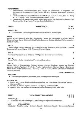 89
REFERENCES:
1. Nanomaterials, Nanotechnologies and Design: an Introduction to Engineers and
Architects, D. Michael Ashby, Paulo Ferreira, Daniel L. Schodek, Butterworth-Heinemann,
2009.
2. Handbook of Nanophase and Nanostructured Materials (in four volumes), Eds: Z.L. Wang,
Y. Liu, Z. Zhang, Kluwer Academic/Plenum Publishers, 2003.
3. Handbook of Nanoceramics and their Based Nanodevices (Vol. 2) Edited by Tseung-Yuen
Tseng and Hari Singh Nalwa, American Scientific Publishers.
GE8074 HUMAN RIGHTS L T P C
3 0 0 3
OBJECTIVE:
 To sensitize the Engineering students to various aspects of Human Rights.
UNIT I 9
Human Rights – Meaning, origin and Development. Notion and classification of Rights – Natural,
Moral and Legal Rights. Civil and Political Rights, Economic, Social and Cultural Rights; collective /
Solidarity Rights.
UNIT II 9
Evolution of the concept of Human Rights Magana carta – Geneva convention of 1864. Universal
Declaration of Human Rights, 1948. Theories of Human Rights.
UNIT III 9
Theories and perspectives of UN Laws – UN Agencies to monitor and compliance.
UNIT IV 9
Human Rights in India – Constitutional Provisions / Guarantees.
UNIT V 9
Human Rights of Disadvantaged People – Women, Children, Displaced persons and Disabled
persons, including Aged and HIV Infected People. Implementation of Human Rights – National and
State Human Rights Commission – Judiciary – Role of NGO’s, Media, Educational Institutions,
Social Movements.
TOTAL : 45 PERIODS
OUTCOME :
 Engineering students will acquire the basic knowledge of human rights.
REFERENCES:
1. Kapoor S.K., “Human Rights under International law and Indian Laws”, Central Law Agency,
Allahabad, 2014.
2. Chandra U., “Human Rights”, Allahabad Law Agency, Allahabad, 2014.
3. Upendra Baxi, The Future of Human Rights, Oxford University Press, New Delhi.
GE8077 TOTAL QUALITY MANAGEMENT L T P C
3 0 0 3
OBJECTIVE:
 To facilitate the understanding of Quality Management principles and process.
UNIT I INTRODUCTION 9
Introduction - Need for quality - Evolution of quality - Definitions of quality - Dimensions of product
 