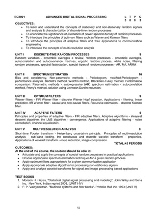 92
EC8091 ADVANCED DIGITAL SIGNAL PROCESSING L T P C
3 0 0 3
OBJECTIVES:
 To learn and understand the concepts of stationary and non-stationary random signals
and analysis & characterization of discrete-time random processes
 To enunciate the significance of estimation of power spectral density of random processes
 To introduce the principles of optimum filters such as Wiener and Kalman filters
 To introduce the principles of adaptive filters and their applications to communication
engineering
 To introduce the concepts of multi-resolution analysis
UNIT I DISCRETE-TIME RANDOM PROCESSES 9
Random variables - ensemble averages a review, random processes - ensemble averages,
autocorrelation and autocovariance matrices, ergodic random process, white noise, filtering
random processes, spectral factorization, special types of random processes - AR, MA, ARMA
UNIT II SPECTRUM ESTIMATION 10
Bias and consistency, Non-parametric methods - Periodogram, modified-Periodogram -
performance analysis. Bartlett's method, Welch's method, Blackman-Tukey method. Performance
comparison. Parametric methods - autoregressive (AR) spectrum estimation - autocorrelation
method, Prony's method, solution using Levinson Durbin recursion.
UNIT III OPTIMUM FILTERS 9
Wiener filters - FIR Wiener filter - discrete Wiener Hopf equation, Applications - filtering, linear
prediction. IIR Wiener filter - causal and non-causal filters. Recursive estimators - discrete Kalman
filter.
UNIT IV ADAPTIVE FILTERS 9
Principles and properties of adaptive filters - FIR adaptive filters. Adaptive algorithms - steepest
descent algorithm, the LMS algorithm - convergence. Applications of adaptive filtering - noise
cancellation, channel equalization.
UNIT V MULTIRESOLUTION ANALYSIS 8
Short-time Fourier transform - Heisenberg uncertainty principle. Principles of multi-resolution
analysis - sub-band coding, the continuous and discrete wavelet transform - properties.
Applications of wavelet transform - noise reduction, image compression.
TOTAL:45 PERIODS
OUTCOMES:
At the end of the course, the student should be able to:
 Articulate and apply the concepts of special random processes in practical applications
 Choose appropriate spectrum estimation techniques for a given random process
 Apply optimum filters appropriately for a given communication application
 Apply appropriate adaptive algorithm for processing non-stationary signals
 Apply and analyse wavelet transforms for signal and image processing based applications
TEXT BOOKS
1. Monson H. Hayes, "Statistical digital signal processing and modeling", John Wiley and Sons
Inc. New York, Indian reprint 2008. (UNIT I-IV)
2. P. P. Vaidyanathan, "Multirate systems and filter banks", Prentice Hall Inc. 1993 (UNIT V)
 