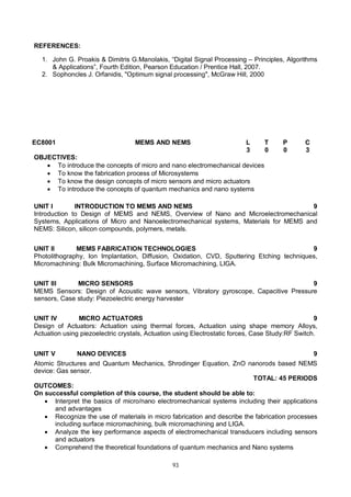 93
REFERENCES:
1. John G. Proakis & Dimitris G.Manolakis, “Digital Signal Processing – Principles, Algorithms
& Applications”, Fourth Edition, Pearson Education / Prentice Hall, 2007.
2. Sophoncles J. Orfanidis, "Optimum signal processing", McGraw Hill, 2000
EC8001 MEMS AND NEMS L T P C
3 0 0 3
OBJECTIVES:
 To introduce the concepts of micro and nano electromechanical devices
 To know the fabrication process of Microsystems
 To know the design concepts of micro sensors and micro actuators
 To introduce the concepts of quantum mechanics and nano systems
UNIT I INTRODUCTION TO MEMS AND NEMS 9
Introduction to Design of MEMS and NEMS, Overview of Nano and Microelectromechanical
Systems, Applications of Micro and Nanoelectromechanical systems, Materials for MEMS and
NEMS: Silicon, silicon compounds, polymers, metals.
UNIT II MEMS FABRICATION TECHNOLOGIES 9
Photolithography, Ion Implantation, Diffusion, Oxidation, CVD, Sputtering Etching techniques,
Micromachining: Bulk Micromachining, Surface Micromachining, LIGA.
UNIT III MICRO SENSORS 9
MEMS Sensors: Design of Acoustic wave sensors, Vibratory gyroscope, Capacitive Pressure
sensors, Case study: Piezoelectric energy harvester
UNIT IV MICRO ACTUATORS 9
Design of Actuators: Actuation using thermal forces, Actuation using shape memory Alloys,
Actuation using piezoelectric crystals, Actuation using Electrostatic forces, Case Study:RF Switch.
UNIT V NANO DEVICES 9
Atomic Structures and Quantum Mechanics, Shrodinger Equation, ZnO nanorods based NEMS
device: Gas sensor.
TOTAL: 45 PERIODS
OUTCOMES:
On successful completion of this course, the student should be able to:
 Interpret the basics of micro/nano electromechanical systems including their applications
and advantages
 Recognize the use of materials in micro fabrication and describe the fabrication processes
including surface micromachining, bulk micromachining and LIGA.
 Analyze the key performance aspects of electromechanical transducers including sensors
and actuators
 Comprehend the theoretical foundations of quantum mechanics and Nano systems
 
