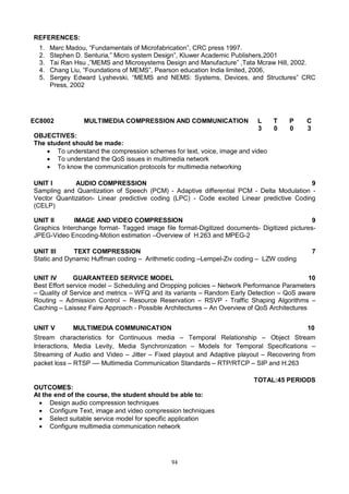 94
REFERENCES:
1. Marc Madou, “Fundamentals of Microfabrication”, CRC press 1997.
2. Stephen D. Senturia,” Micro system Design”, Kluwer Academic Publishers,2001
3. Tai Ran Hsu ,”MEMS and Microsystems Design and Manufacture” ,Tata Mcraw Hill, 2002.
4. Chang Liu, “Foundations of MEMS”, Pearson education India limited, 2006,
5. Sergey Edward Lyshevski, “MEMS and NEMS: Systems, Devices, and Structures” CRC
Press, 2002
EC8002 MULTIMEDIA COMPRESSION AND COMMUNICATION L T P C
3 0 0 3
OBJECTIVES:
The student should be made:
 To understand the compression schemes for text, voice, image and video
 To understand the QoS issues in multimedia network
 To know the communication protocols for multimedia networking
UNIT I AUDIO COMPRESSION 9
Sampling and Quantization of Speech (PCM) - Adaptive differential PCM - Delta Modulation -
Vector Quantization- Linear predictive coding (LPC) - Code excited Linear predictive Coding
(CELP)
UNIT II IMAGE AND VIDEO COMPRESSION 9
Graphics Interchange format- Tagged image file format-Digitized documents- Digitized pictures-
JPEG-Video Encoding-Motion estimation –Overview of H.263 and MPEG-2
UNIT III TEXT COMPRESSION 7
Static and Dynamic Huffman coding – Arithmetic coding –Lempel-Ziv coding – LZW coding
UNIT IV GUARANTEED SERVICE MODEL 10
Best Effort service model – Scheduling and Dropping policies – Network Performance Parameters
– Quality of Service and metrics – WFQ and its variants – Random Early Detection – QoS aware
Routing – Admission Control – Resource Reservation – RSVP - Traffic Shaping Algorithms –
Caching – Laissez Faire Approach - Possible Architectures – An Overview of QoS Architectures
UNIT V MULTIMEDIA COMMUNICATION 10
Stream characteristics for Continuous media – Temporal Relationship – Object Stream
Interactions, Media Levity, Media Synchronization – Models for Temporal Specifications –
Streaming of Audio and Video – Jitter – Fixed playout and Adaptive playout – Recovering from
packet loss – RTSP –– Multimedia Communication Standards – RTP/RTCP – SIP and H.263
TOTAL:45 PERIODS
OUTCOMES:
At the end of the course, the student should be able to:
 Design audio compression techniques
 Configure Text, image and video compression techniques
 Select suitable service model for specific application
 Configure multimedia communication network
 