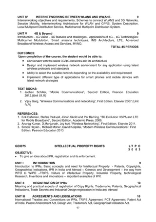 97
UNIT IV INTERNETWORKING BETWEEN WLANS AND WWANS 9
Internetworking objectives and requirements, Schemes to connect WLANS and 3G Networks,
Session Mobility, Internetworking Architecture for WLAN and GPRS, System Description,
Local Multipoint Distribution Service, Multichannel Multipoint Distribution System.
UNIT V 4G & Beyond 9
Introduction – 4G vision – 4G features and challenges - Applications of 4G – 4G Technologies:
Multicarrier Modulation, Smart antenna techniques, IMS Architecture, LTE, Advanced
Broadband Wireless Access and Services, MVNO.
TOTAL:45 PERIODS
OUTCOMES:
Upon completion of the course, the student would be able to:
 Conversant with the latest 3G/4G networks and its architecture
 Design and implement wireless network environment for any application using latest
wireless protocols and standards
 Ability to select the suitable network depending on the availability and requirement
 Implement different type of applications for smart phones and mobile devices with
latest network strategies
TEXT BOOKS:
1. Jochen Schiller, ”Mobile Communications”, Second Edition, Pearson Education
2012.(Unit I,II,III)
2. Vijay Garg, “Wireless Communications and networking”, First Edition, Elsevier 2007.(Unit
IV,V)
REFERENCES:
1. Erik Dahlman, Stefan Parkvall, Johan Skold and Per Beming, "3G Evolution HSPA and LTE
for Mobile Broadband”, Second Edition, Academic Press, 2008.
2. Anurag Kumar, D.Manjunath, Joy kuri, “Wireless Networking”, First Edition, Elsevier 2011.
3. Simon Haykin , Michael Moher, David Koilpillai, “Modern Wireless Communications”, First
Edition, Pearson Education 2013
GE8075 INTELLECTUAL PROPERTY RIGHTS L T P C
3 0 0 3
OBJECTIVE:
 To give an idea about IPR, registration and its enforcement.
UNIT I INTRODUCTION 9
Introduction to IPRs, Basic concepts and need for Intellectual Property - Patents, Copyrights,
Geographical Indications, IPR in India and Abroad – Genesis and Development – the way from
WTO to WIPO –TRIPS, Nature of Intellectual Property, Industrial Property, technological
Research, Inventions and Innovations – Important examples of IPR.
UNIT II REGISTRATION OF IPRs 10
Meaning and practical aspects of registration of Copy Rights, Trademarks, Patents, Geographical
Indications, Trade Secrets and Industrial Design registration in India and Abroad
UNIT III AGREEMENTS AND LEGISLATIONS 10
International Treaties and Conventions on IPRs, TRIPS Agreement, PCT Agreement, Patent Act
of India, Patent Amendment Act, Design Act, Trademark Act, Geographical Indication Act.
 