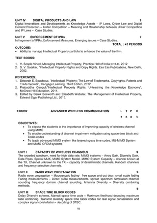 98
UNIT IV DIGITAL PRODUCTS AND LAW 9
Digital Innovations and Developments as Knowledge Assets – IP Laws, Cyber Law and Digital
Content Protection – Unfair Competition – Meaning and Relationship between Unfair Competition
and IP Laws – Case Studies.
UNIT V ENFORCEMENT OF IPRs 7
Infringement of IPRs, Enforcement Measures, Emerging issues – Case Studies.
TOTAL : 45 PERIODS
OUTCOME:
 Ability to manage Intellectual Property portfolio to enhance the value of the firm.
TEXT BOOKS:
1. V. Scople Vinod, Managing Intellectual Property, Prentice Hall of India pvt Ltd, 2012
2. S. V. Satakar, “Intellectual Property Rights and Copy Rights, Ess Ess Publications, New Delhi,
2002.
REFERENCES:
1. Deborah E. Bouchoux, “Intellectual Property: The Law of Trademarks, Copyrights, Patents and
Trade Secrets”, Cengage Learning, Third Edition, 2012.
2. Prabuddha Ganguli,”Intellectual Property Rights: Unleashing the Knowledge Economy”,
McGraw Hill Education, 2011.
3. Edited by Derek Bosworth and Elizabeth Webster, The Management of Intellectual Property,
Edward Elgar Publishing Ltd., 2013.
EC8092 ADVANCED WIRELESS COMMUNICATION L T P C
3 0 0 3
OBJECTIVES:
 To expose the students to the importance of improving capacity of wireless channel
using MIMO
 To enable understanding of channel impairment mitigation using space-time block and
Trellis codes
 To teach advanced MIMO system like layered space time codes, MU-MIMO System
and MIMO-OFDM systems
UNIT I CAPACITY OF WIRELESS CHANNELS 9
The crowded spectrum, need for high data rate, MIMO systems – Array Gain, Diversity Gain,
Data Pipes, Spatial MUX, MIMO System Model. MIMO System Capacity – channel known at
the TX, Channel unknown to the TX – capacity of deterministic channels, Random channels
and frequency selective channels.
UNIT II RADIO WAVE PROPAGATION 9
Radio wave propagation – Macroscopic fading- free space and out door, small scale fading
Fading measurements – Direct pulse measurements, spread spectrum correlation channel
sounding frequency domain channel sounding, Antenna Diversity – Diversity combining
methods.
UNIT III SPACE TIME BLOCK CODES
9
Delay Diversity scheme, Alamoti space time code – Maximum likelihood decoding maximum
ratio combining. Transmit diversity space time block codes for real signal constellation and
complex signal constellation - decoding of STBC.
 