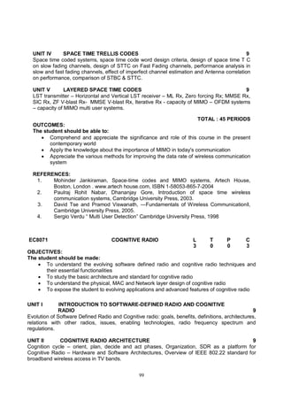 99
UNIT IV SPACE TIME TRELLIS CODES 9
Space time coded systems, space time code word design criteria, design of space time T C
on slow fading channels, design of STTC on Fast Fading channels, performance analysis in
slow and fast fading channels, effect of imperfect channel estimation and Antenna correlation
on performance, comparison of STBC & STTC.
UNIT V LAYERED SPACE TIME CODES 9
LST transmitter – Horizontal and Vertical LST receiver – ML Rx, Zero forcing Rx; MMSE Rx,
SIC Rx, ZF V-blast Rx- MMSE V-blast Rx, Iterative Rx - capacity of MIMO – OFDM systems
– capacity of MIMO multi user systems.
TOTAL : 45 PERIODS
OUTCOMES:
The student should be able to:
 Comprehend and appreciate the significance and role of this course in the present
contemporary world
 Apply the knowledge about the importance of MIMO in today's communication
 Appreciate the various methods for improving the data rate of wireless communication
system
REFERENCES:
1. Mohinder Jankiraman, Space-time codes and MIMO systems, Artech House,
Boston, London . www.artech house.com, ISBN 1-58053-865-7-2004
2. Paulraj Rohit Nabar, Dhananjay Gore, Introduction of space time wireless
communication systems, Cambridge University Press, 2003.
3. David Tse and Pramod Viswanath, ―Fundamentals of Wireless Communicationǁ,
Cambridge University Press, 2005.
4. Sergio Verdu “ Multi User Detection” Cambridge University Press, 1998
EC8071 COGNITIVE RADIO L T P C
3 0 0 3
OBJECTIVES:
The student should be made:
 To understand the evolving software defined radio and cognitive radio techniques and
their essential functionalities
 To study the basic architecture and standard for cognitive radio
 To understand the physical, MAC and Network layer design of cognitive radio
 To expose the student to evolving applications and advanced features of cognitive radio
UNIT I INTRODUCTION TO SOFTWARE-DEFINED RADIO AND COGNITIVE
RADIO 9
Evolution of Software Defined Radio and Cognitive radio: goals, benefits, definitions, architectures,
relations with other radios, issues, enabling technologies, radio frequency spectrum and
regulations.
UNIT II COGNITIVE RADIO ARCHITECTURE 9
Cognition cycle – orient, plan, decide and act phases, Organization, SDR as a platform for
Cognitive Radio – Hardware and Software Architectures, Overview of IEEE 802.22 standard for
broadband wireless access in TV bands.
 
