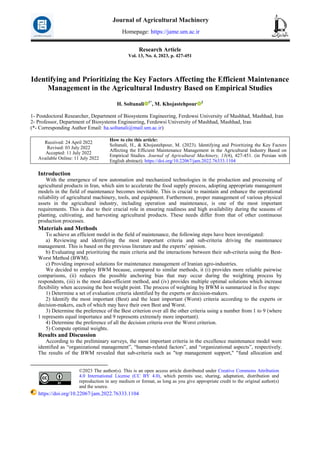 Research Article
Vol. 13, No. 4, 2023, p. 427-451
Identifying and Prioritizing the Key Factors Affecting the Efficient Maintenance
Management in the Agricultural Industry Based on Empirical Studies
H. Soltanali 1*
, M. Khojastehpour 2
1- Postdoctoral Researcher, Department of Biosystems Engineering, Ferdowsi University of Mashhad, Mashhad, Iran
2- Professor, Department of Biosystems Engineering, Ferdowsi University of Mashhad, Mashhad, Iran
(*- Corresponding Author Email: ha.soltanali@mail.um.ac.ir)
How to cite this article:
Soltanali, H., & Khojastehpour, M. (2023). Identifying and Prioritizing the Key Factors
Affecting the Efficient Maintenance Management in the Agricultural Industry Based on
Empirical Studies. Journal of Agricultural Machinery, 13(4), 427-451. (in Persian with
English abstract). https://doi.org/10.22067/jam.2022.76333.1104
Received: 24 April 2022
Revised: 03 July 2022
Accepted: 11 July 2022
Available Online: 11 July 2022
Introduction1
With the emergence of new automation and mechanized technologies in the production and processing of
agricultural products in Iran, which aim to accelerate the food supply process, adopting appropriate management
models in the field of maintenance becomes inevitable. This is crucial to maintain and enhance the operational
reliability of agricultural machinery, tools, and equipment. Furthermore, proper management of various physical
assets in the agricultural industry, including operation and maintenance, is one of the most important
requirements. This is due to their crucial role in ensuring readiness and high availability during the seasons of
planting, cultivating, and harvesting agricultural products. These needs differ from that of other continuous
production processes.
Materials and Methods
To achieve an efficient model in the field of maintenance, the following steps have been investigated:
a) Reviewing and identifying the most important criteria and sub-criteria driving the maintenance
management. This is based on the previous literature and the experts’ opinion.
b) Evaluating and prioritizing the main criteria and the interactions between their sub-criteria using the Best-
Worst Method (BWM).
c) Providing improved solutions for maintenance management of Iranian agro-industries.
We decided to employ BWM because, compared to similar methods, it (i) provides more reliable pairwise
comparisons, (ii) reduces the possible anchoring bias that may occur during the weighting process by
respondents, (iii) is the most data-efficient method, and (iv) provides multiple optimal solutions which increase
flexibility when accessing the best weight point. The process of weighting by BWM is summarized in five steps:
1) Determine a set of evaluation criteria identified by the experts or decision-makers.
2) Identify the most important (Best) and the least important (Worst) criteria according to the experts or
decision-makers, each of which may have their own Best and Worst.
3) Determine the preference of the Best criterion over all the other criteria using a number from 1 to 9 (where
1 represents equal importance and 9 represents extremely more important).
4) Determine the preference of all the decision criteria over the Worst criterion.
5) Compute optimal weights.
Results and Discussion
According to the preliminary surveys, the most important criteria in the excellence maintenance model were
identified as “organizational management”, “human-related factors”, and “organizational aspects”, respectively.
The results of the BWM revealed that sub-criteria such as "top management support," "fund allocation and
©2023 The author(s). This is an open access article distributed under Creative Commons Attribution
4.0 International License (CC BY 4.0), which permits use, sharing, adaptation, distribution and
reproduction in any medium or format, as long as you give appropriate credit to the original author(s)
and the source.
https://doi.org/10.22067/jam.2022.76333.1104
Journal of Agricultural Machinery
Homepage: https://jame.um.ac.ir
 