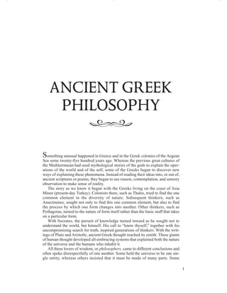 Something unusual happened in Greece and in the Greek colonies of the Aegean
Sea some twenty-five hundred years ago. Whereas the previous great cultures of
the Mediterranean had used mythological stories of the gods to explain the oper-
ations of the world and of the self, some of the Greeks began to discover new
ways of explaining these phenomena. Instead of reading their ideas into, or out of,
ancient scriptures or poems, they began to use reason, contemplation, and sensory
observation to make sense of reality.
The story as we know it began with the Greeks living on the coast of Asia
Minor (present-day Turkey). Colonists there, such as Thales, tried to find the one
common element in the diversity of nature. Subsequent thinkers, such as
Anaximenes, sought not only to find this one common element, but also to find
the process by which one form changes into another. Other thinkers, such as
Pythagoras, turned to the nature of form itself rather than the basic stuff that takes
on a particular form.
With Socrates, the pursuit of knowledge turned inward as he sought not to
understand the world, but himself. His call to “know thyself,” together with his
uncompromising search for truth, inspired generations of thinkers. With the writ-
ings of Plato and Aristotle, ancient Greek thought reached its zenith. These giants
of human thought developed all-embracing systems that explained both the nature
of the universe and the humans who inhabit it.
All these lovers of wisdom, or philosophers, came to different conclusions and
often spoke disrespectfully of one another. Some held the universe to be one sin-
gle entity, whereas others insisted that it must be made of many parts. Some
ANCIENT GREEK
PHILOSOPHY
‫ﱸﱷﱶ‬
1
M01_BAIR3861_06_SE_C01.QXD 12/8/09 12:22 PM Page 1
 