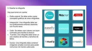 5. Diseñar la infografía
Hay que tomar en cuenta:
• Estilo original: Se debe evitar copiar
conceptos gráficos de otras infografías.
• Integración: Una infografía debe ser
rica gráficamente evitando diseñarla
con mucho texto.
• Color: Se deben usar colores con buen
contraste para facilitar la lectura.
• Fuentes: Una infografía debe tener un
uso creativo de fuentes y tamaños de
letras.
• Íconos: Una infografía debe contener
imágenes simples (íconos) para poder
comunicar de manera adecuada.
 