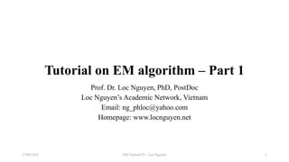 Tutorial on EM algorithm – Part 1
Prof. Dr. Loc Nguyen, PhD, PostDoc
Loc Nguyen’s Academic Network, Vietnam
Email: ng_phloc@yahoo.com
Homepage: www.locnguyen.net
EM Tutorial P1 - Loc Nguyen
27/04/2022 1
 