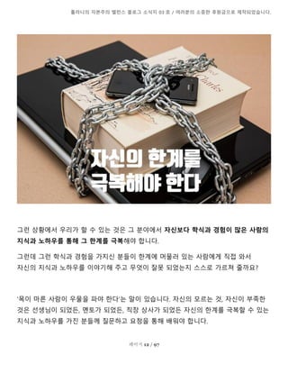 톨라니의 자본주의 밸런스 블로그 소식지 03 호 / 여러분의 소중한 후원금으로 제작되었습니다.
페이지 12 / 97
그런 상황에서 우리가 할 수 있는 것은 그 분야에서 자신보다 학식과 경험이 많은 사람의
지식과 노하우를 통해 그 한계를 극복해야 합니다.
그런데 그런 학식과 경험을 가지신 분들이 한계에 머물러 있는 사람에게 직접 와서
자신의 지식과 노하우를 이야기해 주고 무엇이 잘못 되었는지 스스로 가르쳐 줄까요?
'목이 마른 사람이 우물을 파야 한다'는 말이 있습니다. 자신의 모르는 것, 자신이 부족한
것은 선생님이 되었든, 멘토가 되었든, 직장 상사가 되었든 자신의 한계를 극복할 수 있는
지식과 노하우를 가진 분들께 질문하고 요청을 통해 배워야 합니다.
 