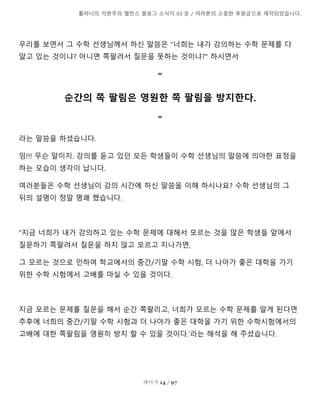 톨라니의 자본주의 밸런스 블로그 소식지 03 호 / 여러분의 소중한 후원금으로 제작되었습니다.
페이지 14 / 97
우리를 보면서 그 수학 선생님께서 하신 말씀은 "너희는 내가 강의하는 수학 문제를 다
알고 있는 것이냐? 아니면 쪽팔려서 질문을 못하는 것이냐?" 하시면서
“
순간의 쪽 팔림은 영원한 쪽 팔림을 방지한다.
“
라는 말씀을 하셨습니다.
잉!!! 무슨 말이지. 강의를 듣고 있던 모든 학생들이 수학 선생님의 말씀에 의아한 표정을
하는 모습이 생각이 납니다.
여러분들은 수학 선생님이 강의 시간에 하신 말씀을 이해 하시나요? 수학 선생님의 그
뒤의 설명이 정말 명쾌 했습니다.
"지금 너희가 내가 강의하고 있는 수학 문제에 대해서 모르는 것을 많은 학생들 앞에서
질문하기 쪽팔려서 질문을 하지 않고 모르고 지나가면,
그 모르는 것으로 인하여 학교에서의 중간/기말 수학 시험, 더 나아가 좋은 대학을 가기
위한 수학 시험에서 고배를 마실 수 있을 것이다.
지금 모르는 문제를 질문을 해서 순간 쪽팔리고, 너희가 모르는 수학 문제를 알게 된다면
추후에 너희의 중간/기말 수학 시험과 더 나아가 좋은 대학을 가기 위한 수학시험에서의
고배에 대한 쪽팔림을 영원히 방지 할 수 있을 것이다.'라는 해석을 해 주셨습니다.
 