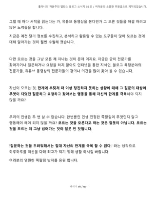 톨라니의 자본주의 밸런스 블로그 소식지 03 호 / 여러분의 소중한 후원금으로 제작되었습니다.
페이지 16 / 97
그럴 때 마다 서적을 읽는다는 가, 유튜브 동영상을 본다던가 그 모른 것들을 해결 하려고
많은 노력들을 합니다.
지금은 예전 달리 정보를 수집하고, 분석하고 활용할 수 있는 도구들이 많아 모르는 것에
대해 알아가는 것이 훨씬 수월해 졌습니다.
다만 모르는 것을 그냥 모른 체 지나는 것이 문제 이지요. 지금은 굳이 전문가를
찾아가거나 질문하거나 요청을 하지 않아도 인터넷을 통한 지식인, 블로그 특정분야의
전문가들, 유튜브 동영상의 전문가들의 강의나 의견을 많이 찾아 볼 수 있습니다.
자신이 모르는 것, 한계에 부딪쳐 더 이상 정진하지 못하는 상황에 대해 그 질문의 대상이
무엇이 되었던 질문하고 요청하고 찾아보는 행동을 통해 자신의 한계를 극복해야 되지
않을 까요?
우리의 인생은 두 번 살 수 없습니다. 한번뿐인 인생 진정한 쪽팔림이 무엇인지 알고
행동해야 해야 되지 않을 까요? 모르는 것을 모른다고 하는 것은 잘못이 아닙니다. 모르는
것을 모르는 체 그냥 넘어가는 것이 잘못 인 것입니다.
'질문하는 것을 두려워해서는 절대 자신의 한계를 극복 할 수 없다.' 라는 생각으로
하루하루를 최선을 다해 최고가 되기 위해 생활 하시길 바랍니다.
여러분의 영원한 쪽팔림 방지를 응원 합니다.
 