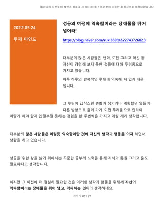 톨라니의 자본주의 밸런스 블로그 소식지 03 호 / 여러분의 소중한 후원금으로 제작되었습니다.
페이지 27 / 97
성공의 여정에 익숙함이라는 장애물을 뛰어
넘어라!
https://blog.naver.com/ruki3690/222743726823
대부분의 많은 사람들은 변화, 도전 그리고 혁신 등
자신이 경험해 보지 못한 것들에 대해 두려움으로
가지고 있습니다.
하루 하루의 반복적인 루틴에 익숙해 져 있기 때문
입니다.
그 루틴에 갑작스런 변화가 생기거나 계획했던 일들이
다른 방향으로 흘러 가게 되면 두려움으로 인하여
어떻게 해야 할지 안절부절 못하는 경험을 한 두번씩은 가지고 계실 거라 생각합니다.
대부분의 많은 사람들은 이렇듯 익숙함이란 것에 자신의 생각과 행동을 의지 하면서
생활을 하고 있습니다.
성공을 위한 삶을 살기 위해서는 꾸준한 공부와 노력을 통해 지식과 통찰 그리고 운도
필요하다고 생각합니다.
하지만 그 이전에 더 절실히 필요한 것은 이러한 생각과 행동을 위해서 자신의
익숙함이라는 장애물을 뛰어 넘고, 격파하는 것이라 생각하네요.
2022.05.24
투자 마인드
설명을 추가하려면 여기를 클릭]
 