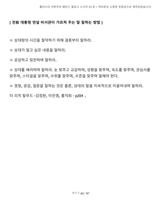 톨라니의 자본주의 밸런스 블로그 소식지 03 호 / 여러분의 소중한 후원금으로 제작되었습니다.
페이지 43 / 97
[ 전前 대통령 연설 비서관이 가르쳐 주는 말 잘하는 방법 ]
ㅇ 상대방의 시간을 절약하기 위해 결론부터 말하라.
ㅇ 상대가 알고 싶은 내용을 말하라.
ㅇ 공감하고 칭찬하며 말하라.
ㅇ 상대를 배려하며 말하라. 눈 맞추고 교감하며, 성향을 맞추며, 속도를 맞추며, 관심사를
맞추며, 스타일을 맞추며, 수위를 맞추며, 수준을 맞추며 말해야 한다.
ㅇ 경청, 공감, 질문을 잘하는 것은 물론, 상대의 말을 지속적으로 이끌어내며 말하라.
더 리치 탈무드 -김정완, 이민영, 홍익회 - p204 」
 