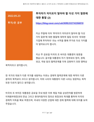 톨라니의 자본주의 밸런스 블로그 소식지 03 호 / 여러분의 소중한 후원금으로 제작되었습니다.
페이지 57 / 97
투자자가 저지르지 말아야 할 다섯 가지 잘못에
대한 통찰 (2)
https://blog.naver.com/ruki3690/222742266010
지난 주말에 이어 '투자자가 저지르지 말아야 할 다섯
가지 잘못'에 대한 통찰에 대하여 필립 피셔의 '위대한
기업에 투자하라' 라는 서적을 통해 추가로 다섯 가지를
더 알아보고자 합니다.
지난 주 금요일 미국의 조 바이든 대통령이 방문을
했습니다. 윤석열 대통령의 차기 정부와의 정치, 경제,
외교, 국방 등의 협력관계를 더욱 강화하기 의한 명목상
목적이라고 생각합니다.
한 국가의 대표가 다른 국가를 내방하는 이유는 경제적 협력관계에 대한 목적이 다른
분야의 목적보다 크다고 생각합니다. 저희 나라의 대통령이 다른 나라는 방문하는 목적
또한 다르지 않다고 생각합니다.
미국의 조 바이든 대통령은 금요일 국내 방문 이후 제일 처음 삼성전자를 방문하여
이재용부회장과의 만남 그리고 현대자동차의 정의선 회장과의 독대를 통하여 미국의
경제적 이득을 확보 하였으며, 국내의 다양한 산업에 대한 경제 협력에 대해 의지를 보여
주었습니다.
2022.05.23
투자/돈 공부
설명을 추가하려면 여기를 클릭]
 