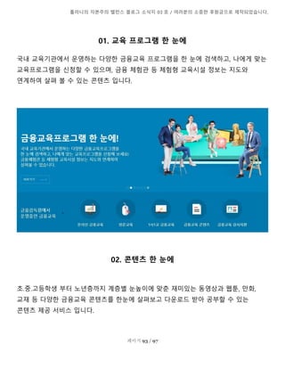 톨라니의 자본주의 밸런스 블로그 소식지 03 호 / 여러분의 소중한 후원금으로 제작되었습니다.
페이지 93 / 97
01. 교육 프로그램 한 눈에
국내 교육기관에서 운영하는 다양한 금융교육 프로그램을 한 눈에 검색하고, 나에게 맞는
교육프로그램을 신청할 수 있으며, 금융 체험관 등 체험형 교육시설 정보는 지도와
연계하여 살펴 볼 수 있는 콘텐츠 입니다.
02. 콘텐츠 한 눈에
초.중.고등학생 부터 노년층까지 계층별 눈높이에 맞춘 재미있는 동영상과 웹툰, 만화,
교재 등 다양한 금융교육 콘텐츠를 한눈에 살펴보고 다운로드 받아 공부할 수 있는
콘텐츠 제공 서비스 입니다.
 