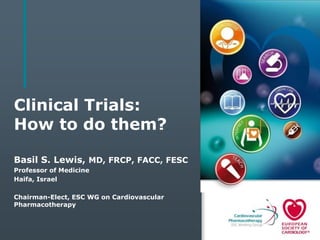 Clinical Trials:
How to do them?
Basil S. Lewis, MD, FRCP, FACC, FESC
Professor of Medicine
Haifa, Israel
Chairman-Elect, ESC WG on Cardiovascular
Pharmacotherapy
 