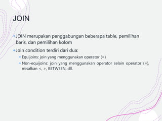 JOIN
+JOIN merupakan penggabungan beberapa table, pemilihan
baris, dan pemilihan kolom
+Join condition terdiri dari dua:
+ Equijoins: join yang menggunakan operator (=)
+ Non-equijoins: join yang menggunakan operator selain operator (=),
misalkan <, >, BETWEEN, dll.
 